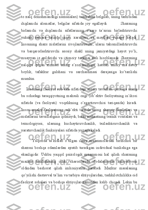 to xalq donishmandligi namunalari) tuzilishini belgilab, uning tarkibidan
ikqilamchi   alomatlar,   belgilar   sifatida   joy   egallaydi.               Shaxsning
birlamchi   va   ikqilamchi   sifatlarining   o‘zaro   ta’sirini   birlashtiruvchi
yuksak   samara   tarzida   inson   xarakteri   va   mayllari   yuzaga   keladi.
Insonning   shaxs   xislatlarini   rivojlantiruvchi,   ularni   takomillashtiruvchi
va   barqarorlashtiruvchi   asosiy   shakl   uning   jamiyatdagi   hayot   yo‘li,
muayyan   iz   qoldirishi   va   ijtimoiy   tarjimai   xoli   hisoblanadi.   Shaxsning
xalqiga   qilgan   xizmati   uning   e’zozlanishiga,   hattoki   milliy   ma’naviy
boylik,   tafakkur   gulshani   va   sarchashmasi   darajasiga   ko‘tarilishi
mumkin.
       Insonning faoliyat sub’ekti sifatidagi asosiy tavsiflari qatoriga uning
bu sohadagi taraqqiyotning mahsuli ongi (ob’ektiv faoliyatning in’ikosi
sifatida   (va   faoliyati)   voqelikning   o‘zgartiruvchisi   tariqasida)   kiradi.
Inson   amaliy   faoliyatning   sub’ekti   tarzida   uning   shaxsiy   fazilatlari   va
xislatlarini tavsiflabgina qolmaydi, balki mehnatning texnik vositalari va
texnologiyasi,   ularning   kuchaytiruvchanlik,   tezlashtiruvchanlik   va
yaratuvchanlik funksiyalari sifatida yuzaga keladi.
            Yuqorida   ta’kidlab   o‘tilgan   ilmiy   muammolardan   birinchisi   bir
shaxsni   boshqa   odamlardan   ajratib   turadigan   individual   tuzilishiga   ega
ekanligidir.   Ushbu   yaqqol   psixologik   muammoni   hal   qilish   shaxsning
mazkur   tuzilishining   ichki   sharoitlarida   ifodalanuvchi   xulq-atvorni
oldindan   bashorat   qilish   imkoniyatini   yaratadi.   Mazkur   masalaning
qo‘yilishi dastavval ta’lim va tarbiya ehtiyojlaridan, tashkilotchilikka oid
faoliyat sohalari va boshqa ehtiyojlar zamiridan kelib chiqadi. Lekin bu 