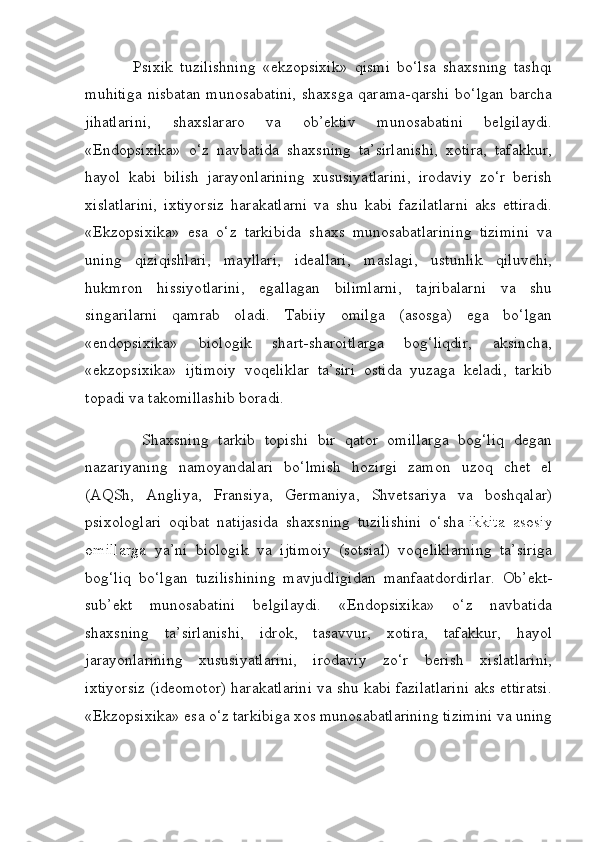               Psixik   tuzilishning   «ekzopsixik»   qismi   bo‘lsa   shaxsning   tashqi
muhitiga  nisbatan  munosabatini,  shaxsga  qarama-qarshi  bo‘lgan barcha
jihatlarini,   shaxslararo   va   ob’ektiv   munosabatini   belgilaydi.
«Endopsixika»   o‘z   navbatida   shaxsning   ta’sirlanishi,   xotira,   tafakkur,
hayol   kabi   bilish   jarayonlarining   xususiyatlarini,   irodaviy   zo‘r   berish
xislatlarini,   ixtiyorsiz   harakatlarni   va   shu   kabi   fazilatlarni   aks   ettiradi.
«Ekzopsixika»   esa   o‘z   tarkibida   shaxs   munosabatlarining   tizimini   va
uning   qiziqishlari,   mayllari,   ideallari,   maslagi,   ustunlik   qiluvchi,
hukmron   hissiyotlarini,   egallagan   bilimlarni,   tajribalarni   va   shu
singarilarni   qamrab   oladi.   Tabiiy   omilga   (asosga)   ega   bo‘lgan
«endopsixika»   biologik   shart-sharoitlarga   bog‘liqdir,   aksincha,
«ekzopsixika»   ijtimoiy   voqeliklar   ta’siri   ostida   yuzaga   keladi,   tarkib
topadi va takomillashib boradi.
            Shaxsning   tarkib   topishi   bir   qator   omillarga   bog‘liq   degan
nazariyaning   namoyandalari   bo‘lmish   hozirgi   zamon   uzoq   chet   el
(AQSh,   Angliya,   Fransiya,   Germaniya,   Shvetsariya   va   boshqalar)
psixologlari   oqibat   natijasida   shaxsning   tuzilishini   o‘sha   ikkita   asosiy
omillarga   ya’ni   biologik   va   ijtimoiy   (sotsial)   voqeliklarning   ta’siriga
bog‘liq   bo‘lgan   tuzilishining   mavjudligidan   manfaatdordirlar.   Ob’ekt-
sub’ekt   munosabatini   belgilaydi.   «Endopsixika»   o‘z   navbatida
shaxsning   ta’sirlanishi,   idrok,   tasavvur,   xotira,   tafakkur,   hayol
jarayonlarining   xususiyatlarini,   irodaviy   zo‘r   berish   xislatlarini,
ixtiyorsiz (ideomotor) harakatlarini va shu kabi fazilatlarini aks ettiratsi.
«Ekzopsixika» esa o‘z tarkibiga xos munosabatlarining tizimini va uning 