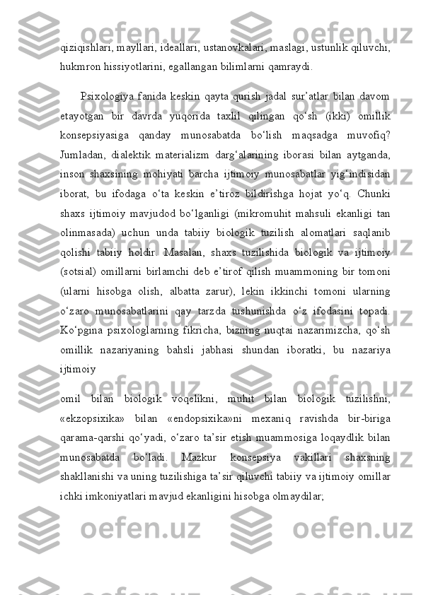 qiziqishlari, mayllari, ideallari, ustanovkalari, maslagi, ustunlik qiluvchi,
hukmron hissiyotlarini, egallangan bilimlarni qamraydi.
          Psixologiya   fanida   keskin   qayta   qurish   jadal   sur’atlar   bilan   davom
etayotgan   bir   davrda   yuqorida   taxlil   qilingan   qo‘sh   (ikki)   omillik
konsepsiyasiga   qanday   munosabatda   bo‘lish   maqsadga   muvofiq?
Jumladan,   dialektik   materializm   darg‘alarining   iborasi   bilan   aytganda,
inson   shaxsining   mohiyati   barcha   ijtimoiy   munosabatlar   yig‘indisidan
iborat,   bu   ifodaga   o‘ta   keskin   e’tiroz   bildirishga   hojat   yo‘q.   Chunki
shaxs   ijtimoiy   mavjudod   bo‘lganligi   (mikromuhit   mahsuli   ekanligi   tan
olinmasada)   uchun   unda   tabiiy   biologik   tuzilish   alomatlari   saqlanib
qolishi   tabiiy   holdir.   Masalan,   shaxs   tuzilishida   biologik   va   ijtimoiy
(sotsial)  omillarni  birlamchi  deb  e’tirof   qilish  muammoning  bir   tomoni
(ularni   hisobga   olish,   albatta   zarur),   lekin   ikkinchi   tomoni   ularning
o‘zaro   munosabatlarini   qay   tarzda   tushunishda   o‘z   ifodasini   topadi.
Ko‘pgina   psixologlarning   fikricha,   bizning   nuqtai   nazarimizcha,   qo‘sh
omillik   nazariyaning   bahsli   jabhasi   shundan   iboratki,   bu   nazariya
ijtimoiy 
omil   bilan   biologik   voqelikni,   muhit   bilan   biologik   tuzilishni,
«ekzopsixika»   bilan   «endopsixika»ni   mexaniq   ravishda   bir-biriga
qarama-qarshi   qo‘yadi,   o‘zaro   ta’sir   etish   muammosiga   loqaydlik   bilan
munosabatda   bo‘ladi.   Mazkur   konsepsiya   vakillari   shaxsning
shakllanishi va uning tuzilishiga ta’sir qiluvchi tabiiy va ijtimoiy omillar
ichki imkoniyatlari mavjud ekanligini hisobga olmaydilar; 