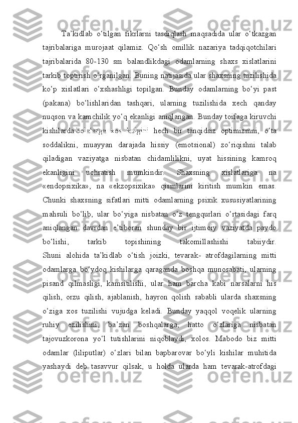           Ta’kidlab   o‘tilgan   fikrlarni   tasdiqlash   maqsadida   ular   o‘tkazgan
tajribalariga   murojaat   qilamiz.   Qo‘sh   omillik   nazariya   tadqiqotchilari
tajribalarida   80-130   sm   balandlikdagi   odamlarning   shaxs   xislatlarini
tarkib toptirish o‘rganilgan. Buning natijasida ular shaxsning tuzilishida
ko‘p   xislatlari   o‘xshashligi   topilgan.   Bunday   odamlarning   bo‘yi   past
(pakana)   bo‘lishlaridan   tashqari,   ularning   tuzilishida   xech   qanday
nuqson va kamchilik yo‘q ekanligi aniqlangan. Bunday toifaga kiruvchi
kishilarda   bolalarga   xos   kulgini   hech   bir   tanqidsiz   optimizmni,   o‘ta
soddalikni,   muayyan   darajada   hissiy   (emotsional)   zo‘riqishni   talab
qiladigan   vaziyatga   nisbatan   chidamlilikni,   uyat   hissining   kamroq
ekanligini   uchratish   mumkindir.   Shaxsning   xislatlariga   na
«endopsixika»,   na   «ekzopsixika»   qismlarini   kiritish   mumkin   emas.
Chunki   shaxsning   sifatlari   mitti   odamlarning   psixik   xususiyatlarining
mahsuli   bo‘lib,   ular   bo‘yiga   nisbatan   o‘z   tengqurlari   o‘rtasidagi   farq
aniqlangan   davrdan   e’tiboran   shunday   bir   ijtimoiy   vaziyatda   paydo
bo‘lishi,   tarkib   topishining   takomillashishi   tabiiydir.
Shuni   alohida   ta’kidlab   o‘tish   joizki,   tevarak-   atrofdagilarning   mitti
odamlarga   bo‘ydoq   kishilarga   qaraganda   boshqa   munosabati,   ularning
pisand   qilmasligi,   kamsitilishi,   ular   ham   barcha   kabi   narsalarni   his
qilish,   orzu   qilish,   ajablanish,   hayron   qolish   sababli   ularda   shaxsning
o‘ziga   xos   tuzilishi   vujudga   keladi.   Bunday   yaqqol   voqelik   ularning
ruhiy   ezilishini,   ba’zan   boshqalarga,   hatto   o‘zlariga   nisbatan
tajovuzkorona   yo‘l   tutishlarini   niqoblaydi,   xolos.   Mabodo   biz   mitti
odamlar   (liliputlar)   o‘zlari   bilan   bapbarovar   bo‘yli   kishilar   muhitida
yashaydi   deb   tasavvur   qilsak,   u   holda   ularda   ham   tevarak-atrofdagi 