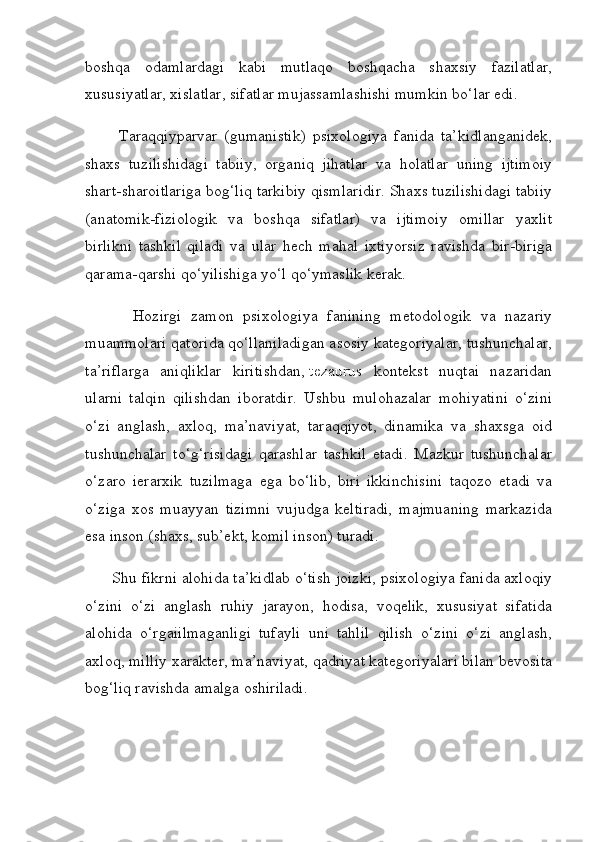 boshqa   odamlardagi   kabi   mutlaqo   boshqacha   shaxsiy   fazilatlar,
xususiyatlar, xislatlar, sifatlar mujassamlashishi mumkin bo‘lar edi.
          Taraqqiyparvar   (gumanistik)   psixologiya   fanida   ta’kidlanganidek,
shaxs   tuzilishidagi   tabiiy,   organiq   jihatlar   va   holatlar   uning   ijtimoiy
shart-sharoitlariga bog‘liq tarkibiy qismlaridir. Shaxs tuzilishidagi tabiiy
(anatomik-fiziologik   va   boshqa   sifatlar)   va   ijtimoiy   omillar   yaxlit
birlikni   tashkil   qiladi   va   ular   hech   mahal   ixtiyorsiz   ravishda   bir-biriga
qarama-qarshi qo‘yilishiga yo‘l qo‘ymaslik kerak.
          Hozirgi   zamon   psixologiya   fanining   metodologik   va   nazariy
muammolari qatorida qo‘llaniladigan asosiy kategoriyalar, tushunchalar,
ta’riflarga   aniqliklar   kiritishdan,   tezaurus   kontekst   nuqtai   nazaridan
ularni   talqin   qilishdan   iboratdir.   Ushbu   mulohazalar   mohiyatini   o‘zini
o‘zi   anglash,   axloq,   ma’naviyat,   taraqqiyot,   dinamika   va   shaxsga   oid
tushunchalar   to‘g‘risidagi   qarashlar   tashkil   etadi.   Mazkur   tushunchalar
o‘zaro   ierarxik   tuzilmaga   ega   bo‘lib,   biri   ikkinchisini   taqozo   etadi   va
o‘ziga   xos   muayyan   tizimni   vujudga   keltiradi,   majmuaning   markazida
esa inson (shaxs, sub’ekt, komil inson) turadi.
      Shu fikrni alohida ta’kidlab o‘tish joizki, psixologiya fanida axloqiy
o‘zini   o‘zi   anglash   ruhiy   jarayon,   hodisa,   voqelik,   xususiyat   sifatida
alohida   o‘rgaiilmaganligi   tufayli   uni   tahlil   qilish   o‘zini   o‘zi   anglash,
axloq, milliy xarakter, ma’naviyat, qadriyat kategoriyalari bilan bevosita
bog‘liq ravishda amalga oshiriladi. 