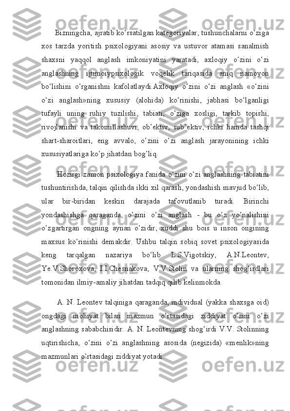        Bizningcha, ajratib ko‘rsatilgan kategoriyalar, tushunchalarni o‘ziga
xos   tarzda   yoritish   psixologiyani   asosiy   va   ustuvor   atamasi   sanalmish
shaxsni   yaqqol   anglash   imkoniyatini   yaratadi,   axloqiy   o‘zini   o‘zi
anglashning   ijtimoiypsixologik   voqelik   tariqasida   aniq   namoyon
bo‘lishini   o‘rganishni   kafolatlaydi.Axloqiy   o‘zini   o‘zi   anglash   «o‘zini
o‘zi   anglash»ning   xususiy   (alohida)   ko‘rinishi,   jabhasi   bo‘lganligi
tufayli   uning   ruhiy   tuzilishi,   tabiati,   o‘ziga   xosligi,   tarkib   topishi,
rivojlanishi   va   takomillashuvi,   ob’ektiv,   sub’ektiv,   ichki   hamda   tashqi
shart-sharoitlari,   eng   avvalo,   o‘zini   o‘zi   anglash   jarayonining   ichki
xususiyatlariga ko‘p jihatdan bog‘liq.
           Hozirgi zamon psixologiya fanida o‘zini o‘zi anglashning tabiatini
tushuntirishda, talqin qilishda ikki xil qarash, yondashish mavjud bo‘lib,
ular   bir-biridan   keskin   darajada   tafovutlanib   turadi.   Birinchi
yondashishga   qaraganda,   o‘zini   o‘zi   anglash   -   bu   o‘z   yo‘nalishini
o‘zgartirgan   ongning   aynan   o‘zidir,   xuddi   shu   bois   u   inson   ongining
maxsus   ko‘rinishi   demakdir.   Ushbu   talqin   sobiq   sovet   psixologiyasida
keng   tarqalgan   nazariya   bo‘lib   L.S.Vigotskiy,   A.N.Leontev,
Ye.V.Shoroxova,   I.I.Chesnakova,   V.V.Stolin   va   ularning   shog‘irdlari
tomonidan ilmiy-amaliy jihatdan tadqiq qilib kelinmokda.
           A. N. Leontev talqiniga qaraganda, individual (yakka shaxsga oid)
ongdagi   mohiyat   bilan   mazmun   o‘rtasidagi   ziddiyat   o‘zini   o‘zi
anglashning sababchisidir. A. N. Leontevning shog‘irdi V.V. Stolinning
uqtirishicha,   o‘zini   o‘zi   anglashning   asosida   (negizida)   «menlik»ning
mazmunlari o‘rtasidagi ziddiyat yotadi. 