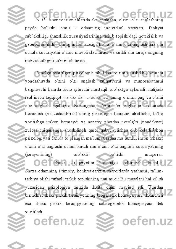              B. G. Ananev izlanishlarida aks etishicha, o‘zini o‘zi anglashning
paydo   bo‘lishi   omili   -   odamning   individual   xosiyati,   faoliyat
sub’ektliligi shaxslilik xususiyatlarining tarkib topishidagi notekislik va
geteroxronlikdir. Uning mulohazasiga ko‘ra, o‘zini o‘zi anglash ana shu
uchala xususiyatni o‘zaro muvofiklashtiradi va xuddi shu tariqa ongning
individualligini ta’minlab turadi.
             Amalga oshirilgan psixologik tahlildan ko‘rinib turibdiki, birinchi
yondashuvda   o‘zini   o‘zi   anglash   xulqatvorni   va   munosabatlarni
belgilovchi   hamda   idora   qiluvchi   mustaqil   sub’ektga   aylanadi,   natijada
real  inson  tadqiqot   markazidan  uzoqlashadi   uning  o‘rnini  ong  va o‘zini
o‘zi   anglash   egallaydi.   Bizningcha,   o‘zini   o‘zi   anglashpi   bu   tarzda
tushunish   (va   tushuntirish)   uning   psixologik   tabiatini   atroflicha,   to‘liq
yoritishga   imkon   bermaydi   va   nazariy   jihatdan   noto‘g‘ri   (noadekvat)
xulosa   chiqarishga,   shoshilinch   qaror   qabul   qilishga   olib   keladi.Jahon
psixologiyasi fanida to‘plangan ma’lumotlardan ma’lumki, inson (shaxs)
o‘zini o‘zi  anglashi uchun xuddi shu o‘zini  o‘zi anglash xususiyatining
(jarayonining)   sub’ekti   bo‘lishi   muqarrar.
            Shaxs   taraqqiyotini   harakatga   keltiruvchi   kuchlar.
Shaxs   odamning   ijtimoiy,   konkret-tarixiy   sharoitlarda   yashashi,   ta’lim-
tarbiya olishi tufayli tarkib topishining natijasidir.Bu masalani hal qilish
yuzasidan   psixologiya   tarixida   ikkita   oqim   mavjud   edi.   Ulardan
birinchisi shaxs psixik taraiiiyotining biogenetik konsepsiyasi, ikkinchisi
esa   shaxs   psixik   taraqqiyotining   sotsiogenetik   konsepsiyasi   deb
yuritiladi. 