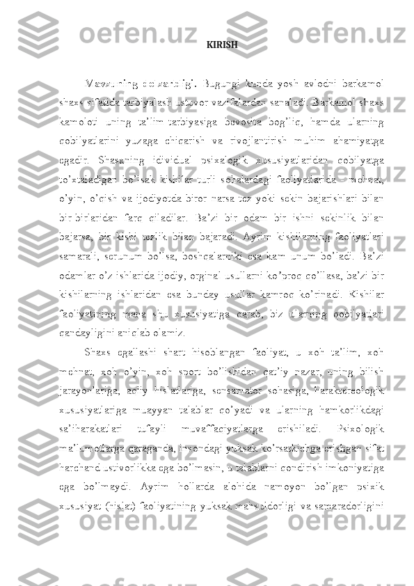 KIRISH
Mavzuning   dolzarbligi.   Bugungi   kunda   yosh   avlodni   barkamol
shaxs sifatida tarbiyalash ustuvor vazifalardan sanaladi. Barkamol shaxs
kamoloti   uning   ta’lim-tarbiyasiga   bevosita   bog’liq,   hamda   ularning
qobilyatlarini   yuzaga   chiqarish   va   rivojlantirish   muhim   ahamiyatga
egadir.   Shasxning   idividual   psixalogik   xususiyatlaridan   qobilyatga
to’xtaladigan   bo’lsak   kishilar   turli   sohalardagi   faoliyatlarida   -   mehnat,
o’yin,   o’qish   va   ijodiyotda   biror   narsa   tez   yoki   sekin   bajarishlari   bilan
bir-birlaridan   farq   qiladilar.   Ba’zi   bir   odam   bir   ishni   sekinlik   bilan
bajarsa,   bir   kishi   tezlik   bilan   bajaradi.   Ayrim   kishilarning   faoliyatlari
samarali,   serunum   bo’lsa,   boshqalarniki   esa   kam   unum   bo’ladi.   Ba’zi
odamlar o’z ishlarida ijodiy, orginal usullarni ko proq qo’llasa, ba’zi birʼ
kishilarning   ishlaridan   esa   bunday   usullar   kamroq   ko’rinadi.   Kishilar
faoliyatining   mana   shu   xususiyatiga   qarab,   biz   ularning   qobilyatlari
qandayligini aniqlab olamiz.
Shaxs   egallashi   shart   hisoblangan   faoliyat,   u   xoh   ta’lim,   xoh
mehnat,   xoh   o’yin,   xoh   sport   bo’lishidan   qat’iy   nazar,   uning   bilish
jarayonlariga,   aqliy   hislatlariga,   sensamator   sohasiga,   haraktereologik
xususiyatlariga   muayyan   talablar   qo’yadi   va   ularning   hamkorlikdagi
sa’iharakatlari   tufayli   muvaffaqiyatlarga   erishiladi.   Psixologik
ma’lumotlarga qaraganda, insondagi yuksak ko’rsatkichga erishgan sifat
harchand ustivorlikka ega bo’lmasin, u talablarni qondirish imkoniyatiga
ega   bo’lmaydi.   Ayrim   hollarda   alohida   namoyon   bo’lgan   psixik
xususiyat (hislat) faoliyatining yuksak mahsuldorligi va samaradorligini 