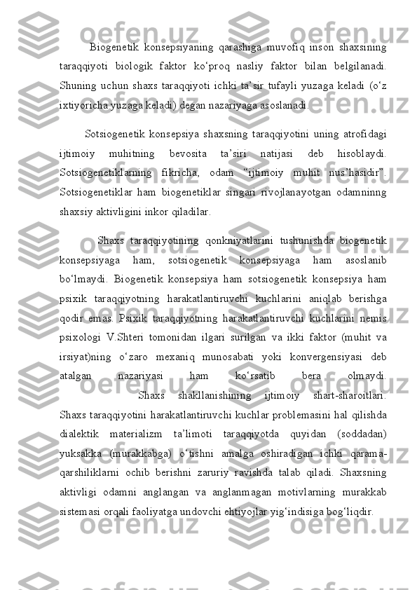             Biogenetik   konsepsiyaning   qarashiga   muvofiq   inson   shaxsining
taraqqiyoti   biologik   faktor   ko‘proq   nasliy   faktor   bilan   belgilanadi.
Shuning   uchun   shaxs   taraqqiyoti   ichki   ta’sir   tufayli   yuzaga   keladi   (o‘z
ixtiyoricha yuzaga keladi) degan nazariyaga asoslanadi.
            Sotsiogenetik   konsepsiya   shaxsning   taraqqiyotini   uning   atrofidagi
ijtimoiy   muhitning   bevosita   ta’siri   natijasi   deb   hisoblaydi.
Sotsiogenetiklarning   fikricha,   odam   “ijtimoiy   muhit   nus’hasidir”.
Sotsiogenetiklar   ham   biogenetiklar   singari   rivojlanayotgan   odamninng
shaxsiy aktivligini inkor qiladilar.
            Shaxs   taraqqiyotining   qonkniyatlarini   tushunishda   biogenetik
konsepsiyaga   ham,   sotsiogenetik   konsepsiyaga   ham   asoslanib
bo‘lmaydi.   Biogenetik   konsepsiya   ham   sotsiogenetik   konsepsiya   ham
psixik   taraqqiyotning   harakatlantiruvchi   kuchlarini   aniqlab   berishga
qodir   emas.   Psixik   taraqqiyotning   harakatlantiruvchi   kuchlarini   nemis
psixologi   V.Shteri   tomonidan   ilgari   surilgan   va   ikki   faktor   (muhit   va
irsiyat)ning   o‘zaro   mexaniq   munosabati   yoki   konvergensiyasi   deb
atalgan   nazariyasi   ham   ko‘rsatib   bera   olmaydi.
            Shaxs   shakllanishining   ijtimoiy   shart-sharoitlari.
Shaxs taraqqiyotini harakatlantiruvchi kuchlar problemasini hal qilishda
dialektik   materializm   ta’limoti   taraqqiyotda   quyidan   (soddadan)
yuksakka   (murakkabga)   o‘tishni   amalga   oshiradigan   ichki   qarama-
qarshiliklarni   ochib   berishni   zaruriy   ravishda   talab   qiladi.   Shaxsning
aktivligi   odamni   anglangan   va   anglanmagan   motivlarning   murakkab
sistemasi orqali faoliyatga undovchi ehtiyojlar yig‘indisiga bog‘liqdir. 