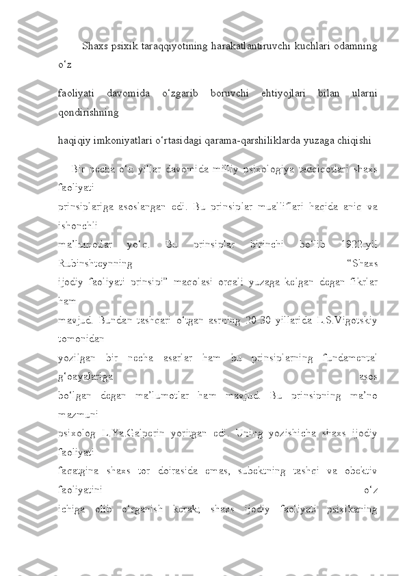              Shaxs psixik taraqqiyotining harakatlantiruvchi kuchlari odamning
o‘z 
faoliyati   davomida   o‘zgarib   boruvchi   ehtiyojlari   bilan   ularni
qondirishning 
haqiqiy imkoniyatlari o‘rtasidagi qarama-qarshiliklarda yuzaga chiqishi
      Bir   necha   o‘n   yillar   davomida   milliy   psixologiya   tadqiqotlari   shaxs
faoliyati
prinsiplariga   asoslangan   edi.   Bu   prinsiplar   mualliflari   haqida   aniq   va
ishonchli
ma’lumotlar   yo‘q.   Bu   prinsiplar   birinchi   bo‘lib   1922-yil
Rubinshteynning   “Shaxs
ijodiy   faoliyati   prinsipi”   maqolasi   orqali   yuzaga   kelgan   degan   fikrlar
ham
mavjud.   Bundan   tashqari   o‘tgan   asrning   20-30   yillarida   L.S.Vigotskiy
tomonidan
yozilgan   bir   necha   asarlar   ham   bu   prinsiplarning   fundamental
g‘oayalariga   asos
bo‘lgan   degan   ma’lumotlar   ham   mavjud.   Bu   prinsipning   ma’no
mazmuni
psixolog   L.Ya.Galperin   yoritgan   edi.   Uning   yozishicha   shaxs   ijodiy
faoliyati
faqatgina   shaxs   tor   doirasida   emas,   subektning   tashqi   va   obektiv
faoliyatini   o‘z
ichiga   olib   o‘rganish   kerak;   shaxs   ijodiy   faoliyati   psixikaning 