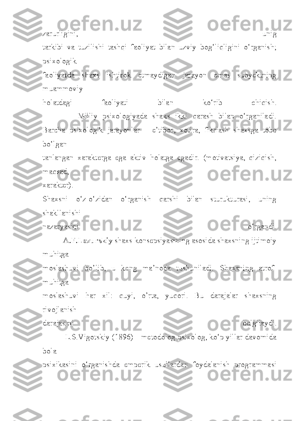 zarurligini,   unig
tarkibi   va   tuzilishi   tashqi   faoliyat   bilan   uzviy   bog‘liqligini   o‘rganish;
psixologik
faoliyatda   shaxs   ishtirok   etmaydigan   jarayon   emas   subyektning
muammoviy
holatdagi   faoliyati   bilan   ko‘rib   chiqish.
              Milliy   psixologiyada   shaxs   ikki   qarash   bilan   o‘rganiladi.
Barcha   psixologik   jarayonlar   –   e’tibor,   xotira,   fikrlash   shaxsga   tobe
bo‘lgan
tanlangan   xarakterga   ega   aktiv   holatga   egadir.   (motivatsiya,   qiziqish,
maqsad,
xarakter).
Shaxsni   o‘z-o‘zidan   o‘rganish   qarshi   bilan   sturukturasi,   uning
shakllanishi
nazaryasini   o‘rgandi.
          A.F.Lazurskiy  shaxs konsepsiyasining asosida shaxsning ijtimoiy
muhitga
moslashuvi   bo’lib,   u   keng   ma’noda   tushuniladi.   Shaxsning   atrof-
muhitga
moslashuvi   har   xil:   quyi,   o’rta,   yuqori.   Bu   darajalar   shaxsning
rivojlanish
darajasini   belgilaydi.
           L.S.Vigotskiy (1896) – metodolog psixolog, ko‘p yillar davomida
bola
psixikasini   o‘rganishda   emperik   usullardan   foydalanish   programmasi 