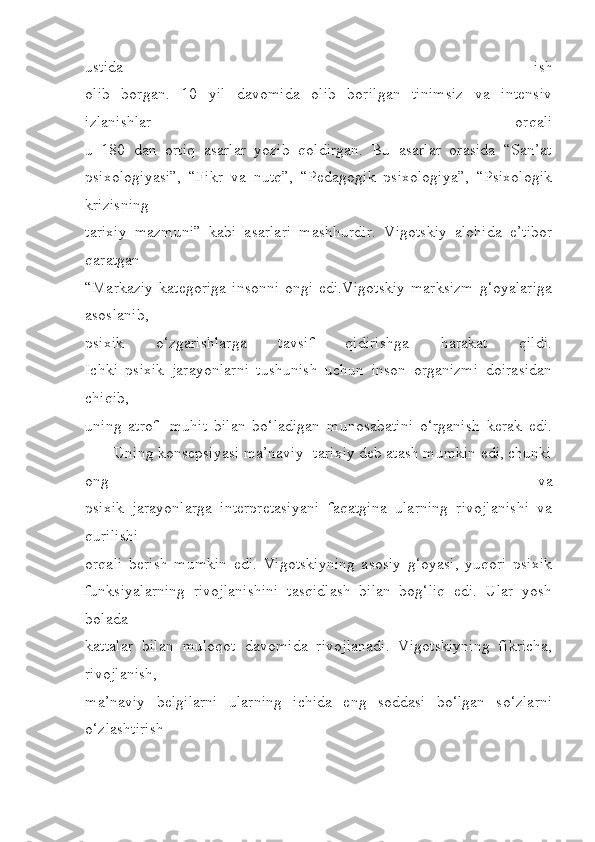 ustida   ish
olib   borgan.   10   yil   davomida   olib   borilgan   tinimsiz   va   intensiv
izlanishlar   orqali
u   180   dan   ortiq   asarlar   yozib   qoldirgan.   Bu   asarlar   orasida   “San’at
psixologiyasi”,   “Fikr   va   nutq”,   “Pedagogik   psixologiya”,   “Psixologik
krizisning
tarixiy   mazmuni”   kabi   asarlari   mashhurdir.   Vigotskiy   alohida   e’tibor
qaratgan
“Markaziy  kategoriga  insonni  ongi edi.Vigotskiy  marksizm  g‘oyalariga
asoslanib,
psixik   o‘zgarishlarga   tavsif   qidirishga   harakat   qildi.
Ichki   psixik   jarayonlarni   tushunish   uchun   inson   organizmi   doirasidan
chiqib,
uning   atrof-   muhit   bilan   bo‘ladigan   munosabatini   o‘rganish   kerak   edi.
       Uning konsepsiyasi ma’naviy- tarixiy deb atash mumkin edi, chunki
ong   va
psixik   jarayonlarga   interpretasiyani   faqatgina   ularning   rivojlanishi   va
qurilishi
orqali   berish   mumkin   edi.   Vigotskiyning   asosiy   g‘oyasi,   yuqori   psixik
funksiyalarning   rivojlanishini   tasqidlash   bilan   bog‘liq   edi.   Ular   yosh
bolada
kattalar   bilan   muloqot   davomida   rivojlanadi.   Vigotskiyning   fikricha,
rivojlanish,
ma’naviy   belgilarni   ularning   ichida   eng   soddasi   bo‘lgan   so‘zlarni
o‘zlashtirish 