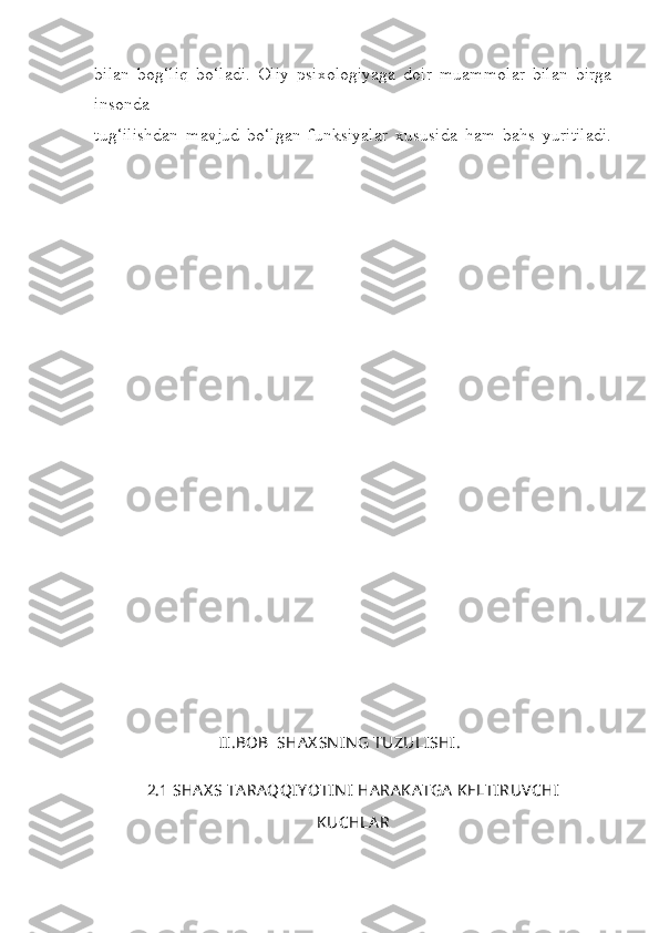 bilan   bog‘liq   bo‘ladi.   Oliy   psixologiyaga   doir   muammolar   bilan   birga
insonda
tug‘ilishdan   mavjud   bo‘lgan   funksiyalar   xususida   ham   bahs   yuritiladi.
                
                  
                  
                                II . BOB    SHA X SN IN G   TUZULISHI .
2.1  SHA X S   TA RA QQI Y OTIN I   HA RA KA TGA   KELTIRUVCHI
KUCHLA R 