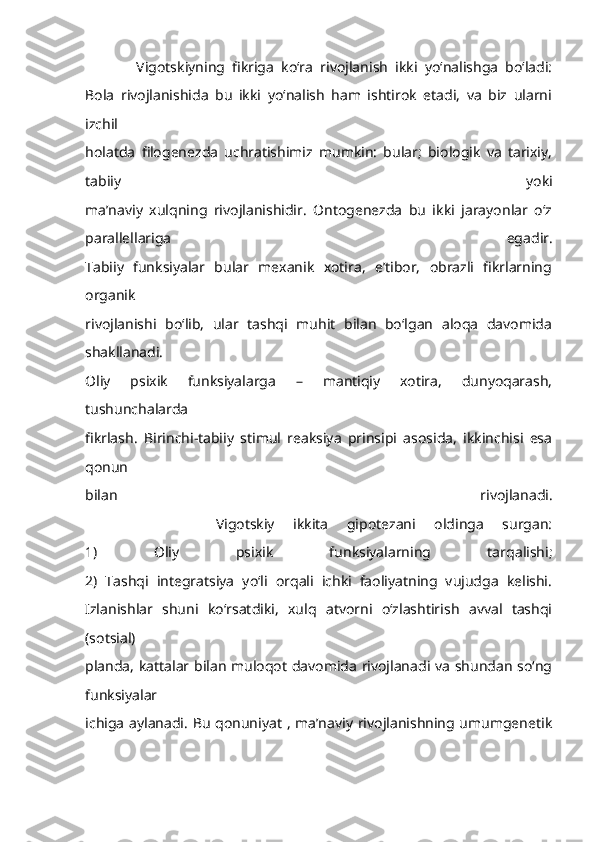               Vigotskiyning   fikriga   ko‘ra   rivojlanish   ikki   yo‘nalishga   bo‘ladi:
Bola   rivojlanishida   bu   ikki   yo‘nalish   ham   ishtirok   etadi,   va   biz   ularni
izchil
holatda   filogenezda   uchratishimiz   mumkin:   bular;   biologik   va   tarixiy,
tabiiy   yoki
ma’naviy   xulqning   rivojlanishidir.   Ontogenezda   bu   ikki   jarayonlar   o‘z
parallellariga   egadir.
Tabiiy   funksiyalar   bular   mexanik   xotira,   e’tibor,   obrazli   fikrlarning
organik
rivojlanishi   bo‘lib,   ular   tashqi   muhit   bilan   bo‘lgan   aloqa   davomida
shakllanadi.
Oliy   psixik   funksiyalarga   –   mantiqiy   xotira,   dunyoqarash,
tushunchalarda
fikrlash.   Birinchi-tabiiy   stimul   reaksiya   prinsipi   asosida,   ikkinchisi   esa
qonun
bilan   rivojlanadi.
              Vigotskiy   ikkita   gipotezani   oldinga   surgan:
1)   Oliy   psixik   funksiyalarning   tarqalishi;
2)   Tashqi   integratsiya   yo‘li   orqali   ichki   faoliyatning   vujudga   kelishi.
Izlanishlar   shuni   ko‘rsatdiki,   xulq   atvorni   o‘zlashtirish   avval   tashqi
(sotsial)
planda, kattalar bilan muloqot davomida rivojlanadi va shundan so‘ng
funksiyalar
ichiga aylanadi. Bu qonuniyat , ma’naviy rivojlanishning umumgenetik 