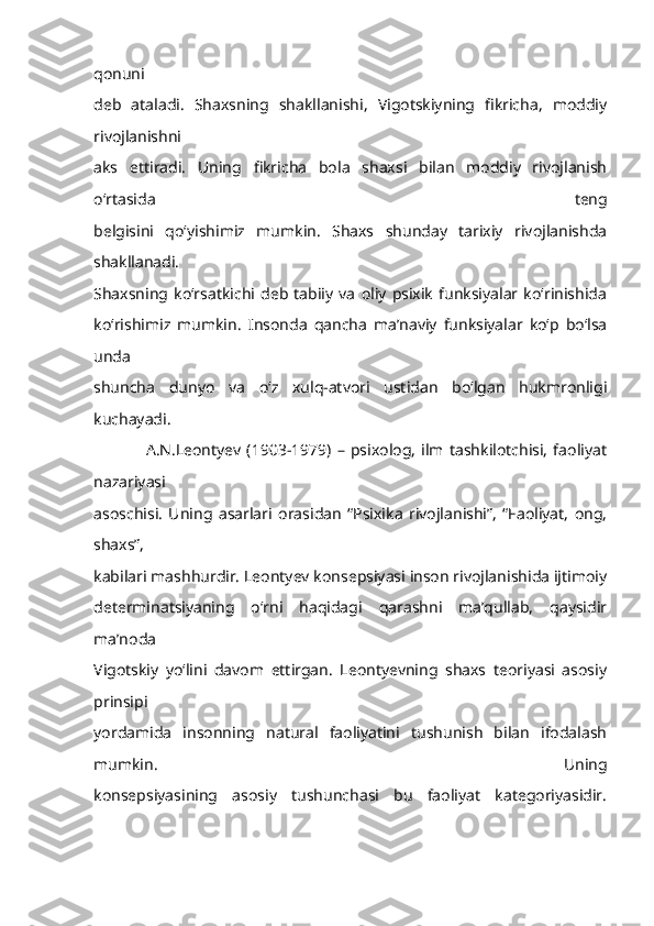 qonuni
deb   ataladi.   Shaxsning   shakllanishi,   Vigotskiyning   fikricha,   moddiy
rivojlanishni
aks   ettiradi.   Uning   fikricha   bola   shaxsi   bilan   moddiy   rivojlanish
o‘rtasida   teng
belgisini   qo‘yishimiz   mumkin.   Shaxs   shunday   tarixiy   rivojlanishda
shakllanadi.
Shaxsning   ko‘rsatkichi   deb   tabiiy   va   oliy   psixik   funksiyalar   ko‘rinishida
ko‘rishimiz   mumkin.   Insonda   qancha   ma’naviy   funksiyalar   ko‘p   bo‘lsa
unda
shuncha   dunyo   va   o‘z   xulq-atvori   ustidan   bo‘lgan   hukmronligi
kuchayadi.
                  A.N.Leontyev   (1903-1979)   –   psixolog,   ilm   tashkilotchisi,   faoliyat
nazariyasi
asoschisi.   Uning   asarlari   orasidan   “Psixika   rivojlanishi”,   “Faoliyat,   ong,
shaxs”,
kabilari mashhurdir. Leontyev konsepsiyasi inson rivojlanishida ijtimoiy
determinatsiyaning   o‘rni   haqidagi   qarashni   ma’qullab,   qaysidir
ma’noda
Vigotskiy   yo‘lini   davom   ettirgan.   Leontyevning   shaxs   teoriyasi   asosiy
prinsipi
yordamida   insonning   natural   faoliyatini   tushunish   bilan   ifodalash
mumkin.   Uning
konsepsiyasining   asosiy   tushunchasi   bu   faoliyat   kategoriyasidir. 