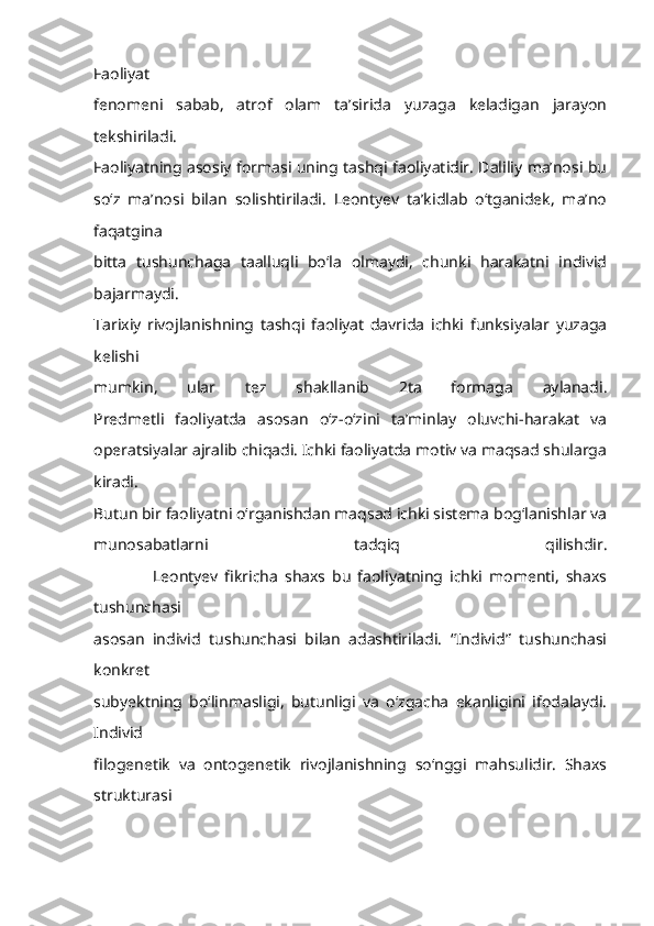 Faoliyat
fenomeni   sabab,   atrof   olam   ta’sirida   yuzaga   keladigan   jarayon
tekshiriladi.
Faoliyatning asosiy formasi uning tashqi faoliyatidir. Daliliy ma’nosi bu
so‘z   ma’nosi   bilan   solishtiriladi.   Leontyev   ta’kidlab   o‘tganidek,   ma’no
faqatgina
bitta   tushunchaga   taalluqli   bo‘la   olmaydi,   chunki   harakatni   individ
bajarmaydi.
Tarixiy   rivojlanishning   tashqi   faoliyat   davrida   ichki   funksiyalar   yuzaga
kelishi
mumkin,   ular   tez   shakllanib   2ta   formaga   aylanadi.
Predmetli   faoliyatda   asosan   o‘z-o‘zini   ta’minlay   oluvchi-harakat   va
operatsiyalar ajralib chiqadi. Ichki faoliyatda motiv va maqsad shularga
kiradi.
Butun bir faoliyatni o‘rganishdan maqsad ichki sistema bog‘lanishlar va
munosabatlarni   tadqiq   qilishdir.
                  Leontyev   fikricha   shaxs   bu   faoliyatning   ichki   momenti,   shaxs
tushunchasi
asosan   individ   tushunchasi   bilan   adashtiriladi.   “Individ”   tushunchasi
konkret
subyektning   bo‘linmasligi,   butunligi   va   o‘zgacha   ekanligini   ifodalaydi.
Individ
filogenetik   va   ontogenetik   rivojlanishning   so‘nggi   mahsulidir.   Shaxs
strukturasi 