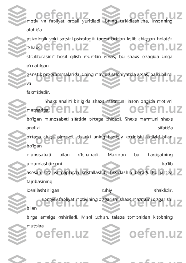 motiv   va   faoliyat   orqali   yuritiladi.   Uning   ta’kidlashicha,   insonning
alohida
psixologik   yoki   sotsial-psixologik   tomonlaridan   kelib   chiqgan   holatda
“Shaxs
strukturasini”   hosil   qilish   mumkin   emas,   bu   shaxs   o‘zagida   unga
o‘rnatilgan
genetik programmalarida, uning mavjud salohiyatida emas, balki bilimi
va
faxmidadir.
                  Shaxs   analizi   birligida   shaxs   mazmuni   inson   ongida   motivni
maqsadga
bo‘lgan   munosabati   sifatida   o‘rtaga   chiqadi.   Shaxs   mazmuni   shaxs
analizi   sifatida
o‘rtaga   chiqa   olmaydi,   chunki   uning   haqiqiy   ko‘rinishi   individ   bilan
bo‘lgan
munosabati   bilan   o‘lchanadi.   Mazmun   bu   haqiqatning
umumlashtirgani   bo‘lib
asosan   so‘z   va   gaplarda   kristallashib,   fiksirlashib   boradi.   Bu   jamoa
tajribasining
ideallashtirilgan   ruhiy   shaklidir.
          Leontyev faoliyat motivining o‘zgarishi shaxs mazmuni o‘zgarishi
bilan
birga   amalga   oshiriladi.   Misol   uchun,   talaba   tomonidan   kitobning
mutolaa 