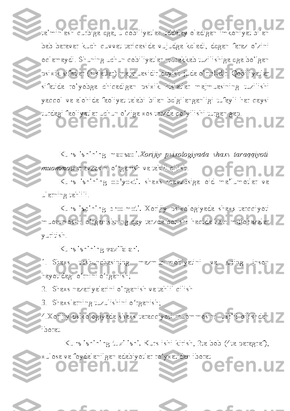 ta’minlash qurbiga ega, u qobiliyatlar uddalay oladigan imkoniyat bilan
bab-baravar   kuch   quvvat   tariqasida   vujudga   keladi,   degan   faraz   o’zini
oqlamaydi. Shuning uchun qobiliyatlar murakkab tuzilishiga ega bo’lgan
psixik sifatlar (hislatlar) majmuasidir deyish juda o’rinlidir. Qobiliyatlar
sifatida   ro’yobga   chiqadigan   psixik   hislatlar   majmuasining   tuzilishi
yaqqol   va   alohida   faoliyat   talabi   bilan   belgilanganligi   tufayli   har   qaysi
turdagi faoliyatlar uchun o’ziga xos tarzda qo yilishi turgan gap.ʻ
Kurs   ishining   maqsadi . Xorijiy   psixologiyada   shaxs   taraqqiyoti
muommosi   mavzusini o rganish va tahlil qilish.	
ʻ
Kurs   ishining   ob’yekti.   shaxs   mavzusiga   oid   ma lumotlar   va	
ʼ
ularning tahlili.
Kurs   ishining   predmeti.   Xorijiy   psixologiyada   shaxs   tarqqiyoti
muommosini  o rganishning  qay tarzda borishi  haqida ham mulohazalar	
ʻ
yuritish.  
Kurs ishining vazifalari. 
1. Shaxs   tushunchasining   mazmun-mohiyatini   va   uning   inson
hayotidagi o rnini o rganish;	
ʻ ʻ
2. Shaxs nazariyalarini o’rganish va tahlil qilish
3. Shaxslarning tuzulishini o rganish;	
ʻ
4.Xorijiy  psixologiyada  shaxs taraqqiyoti  muommosini    tahlil  qilishdan
iborat.
   Kurs ishining  tuzilishi.   Kurs ishi kirish, 2ta bob (4ta paragraf),
xulosa va foydalanilgan adabiyotlar ro yxatidan iborat	
ʻ 