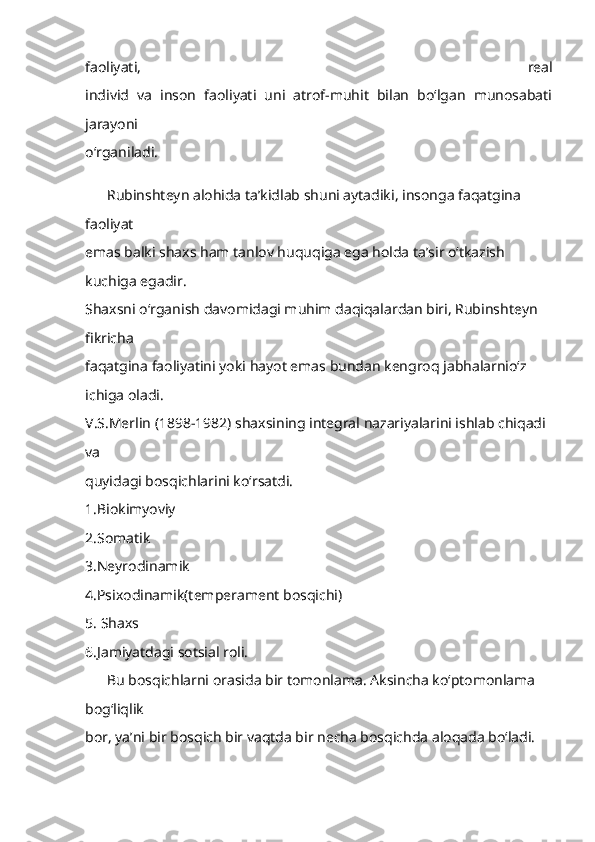 faoliyati,   real
individ   va   inson   faoliyati   uni   atrof-muhit   bilan   bo‘lgan   munosabati
jarayoni
o‘rganiladi.
      Rubinshteyn alohida ta’kidlab shuni aytadiki, insonga faqatgina 
faoliyat
emas balki shaxs ham tanlov huquqiga ega holda ta’sir o‘tkazish 
kuchiga egadir.
Shaxsni o‘rganish davomidagi muhim daqiqalardan biri, Rubinshteyn 
fikricha
faqatgina faoliyatini yoki hayot emas bundan kengroq jabhalarnio‘z 
ichiga oladi.
V.S.Merlin (1898-1982) shaxsining integral nazariyalarini ishlab chiqadi 
va
quyidagi bosqichlarini ko‘rsatdi.
1.Biokimyoviy
2.Somatik
3.Neyrodinamik
4.Psixodinamik(temperament bosqichi)
5. Shaxs
6.Jamiyatdagi sotsial roli.
      Bu bosqichlarni orasida bir tomonlama. Aksincha ko‘ptomonlama 
bog‘liqlik
bor, ya’ni bir bosqich bir vaqtda bir necha bosqichda aloqada bo‘ladi. 