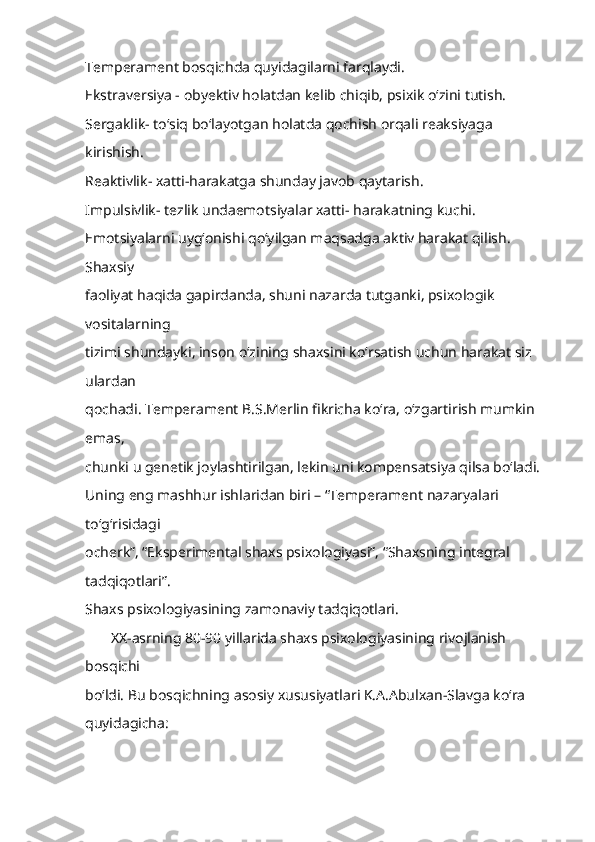 Temperament bosqichda quyidagilarni farqlaydi.
Ekstraversiya - obyektiv holatdan kelib chiqib, psixik o‘zini tutish.
Sergaklik- to‘siq bo‘layotgan holatda qochish orqali reaksiyaga 
kirishish.
Reaktivlik- xatti-harakatga shunday javob qaytarish.
Impulsivlik- tezlik undaemotsiyalar xatti- harakatning kuchi.
Emotsiyalarni uyg‘onishi qo‘yilgan maqsadga aktiv harakat qilish. 
Shaxsiy
faoliyat haqida gapirdanda, shuni nazarda tutganki, psixologik 
vositalarning
tizimi shundayki, inson o‘zining shaxsini ko‘rsatish uchun harakat siz 
ulardan
qochadi. Temperament B.S.Merlin fikricha ko‘ra, o‘zgartirish mumkin 
emas,
chunki u genetik joylashtirilgan, lekin uni kompensatsiya qilsa bo‘ladi.
Uning eng mashhur ishlaridan biri – “Temperament nazaryalari 
to‘g‘risidagi
ocherk”, “Eksperimental shaxs psixologiyasi”, “Shaxsning integral 
tadqiqotlari”.
Shaxs   psixologiyasining zamonaviy tadqiqotlari.
       XX-asrning 80-90 yillarida shaxs psixologiyasining rivojlanish 
bosqichi
bo‘ldi. Bu bosqichning asosiy xususiyatlari K.A.Abulxan-Slavga ko‘ra
quyidagicha: 