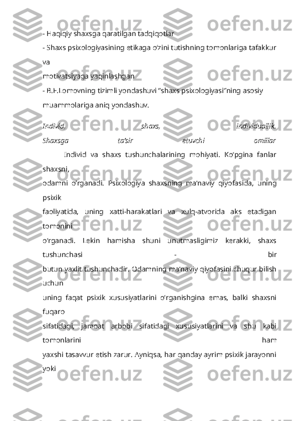 - Haqiqiy shaxsga qaratilgan tadqiqotlar
- Shaxs psixologiyasining etikaga o‘zini tutishning tomonlariga tafakkur
va
motivatsiyaga yaqinlashgan
- B.F.Lomovning tizimli yondashuvi “shaxs psixologiyasi”ning asosiy
muammolariga aniq yondashuv.  
Individ,   shaxs,   individuallik.
Shaxsga   ta’sir   etuvchi   omillar
          Individ   va   shaxs   tushunchalarining   mohiyati.   Ko’pgina   fanlar
shaxsni,
odamni   o’rganadi.   Psixologiya   shaxsning   ma’naviy   qiyofasida,   uning
psixik
faoliyatida,   uning   xatti-harakatlari   va   xulq-atvorida   aks   etadigan
tomonini
o’rganadi.   Lekin   hamisha   shuni   unutmasligimiz   kerakki,   shaxs
tushunchasi   -   bir
butun yaxlit tushunchadir. Odamning ma’naviy qiyofasini chuqur bilish
uchun
uning   faqat   psixik   xususiyatlarini   o’rganishgina   emas,   balki   shaxsni
fuqaro
sifatidagi,   jamoat   arbobi   sifatidagi   xususiyatlarini   va   shu   kabi
tomonlarini   ham
yaxshi tasavvur etish zarur. Ayniqsa, har qanday ayrim psixik jarayonni
yoki 