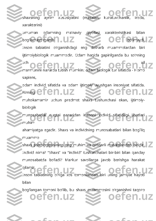 shaxsning   ayrim   xususiyatini   (masalan,   kuzatuvchanlik,   iroda,
xarakterini)
umuman   odamning   ma’naviy   qiyofasi   xarakteristikasi   bilan
bog’lamayo’rganib   bo’lmaydi.
Inson   tabiatini   o’rganishdagi   eng   dolzarb   muammolardan   biri
ijtimoiybiologik   muammodir.   Odam   haqida   gapirilganda   bu   so’zning
uch   xil
mazmunini nazarda tutish mumkin:   odam biologik tur sifatida - Homo
sapiens,
odam   individ   sifatida   va   odam   ijtimoiy   uyushgan   insoniyat   sifatida.
Bizning
muhokamamiz   uchun   predmet   shaxs   tushunchasi   ekan,   ijtimoiy-
biologik
munosabatlar   nuqtai   nazaridan   insonni   individ   sifatidagi   jihatlari
muhim
ahamiyatga   egadir.   Shaxs   va   individning   munosabatlari   bilan   bog`liq
muammo
shaxs   psixologiyasining   eng   muhim   va   qiziqarli   masalalaridan   biridir.
Individ   nima?   “Shaxs”   va   “individ”   tushunchalari   bir-biri   bilan   qanday
munosabatda   bo’ladi?   Mazkur   savollarga   javob   berishga   harakat
qilamiz.
Inson   tabiatining   o‘ziga   xos   tomonlaridan   biri   uning   jamiyat   hayoti
bilan
bog‘langan   tomoni   bo‘lib,   bu   shaxs   muammosini   o‘rganishni   taqozo 