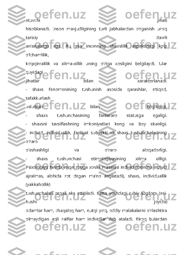 etuvchi   jihati
hisoblanadi.   Inson   mavjudligining   turli   jabhalardan   o‘rganish   uzoq
tarixiy   davrli
an’analarga   ega.   Bu   esa   insonning   shaxslilik   aspektidagi   ko‘p
o‘lchamlilik,
ko‘pqirralilik   va   xilma-xillik   uning   o‘ziga   xosligini   belgilaydi.   Ular
quyidagi
jihatlar   bilan   xarakterlanadi:
-   shaxs   fenomenining   tushunish   asosida   qarashlar,   e’tiqod,
tafakkurlash
uslublari   bilan   bog‘liqligi.
-   shaxs   tushunchasining   fanlararo   statusga   egaligi.
-   shaxsni   tavsiflashning   imkoniyatlari   keng   va   boy   ekanligi.
-   individ,   individuallik,   faoliyat   subyekti   va   shaxs   tushunchalarining
o‘zaro
o‘xshashligi   va   o‘zaro   aloqadorligi.
-   shaxs   tushunchasi   etimologiyasining   xilma   xilligi.
Psixologiya fanida inson zotiga xoslik masalasi individ (lotincha individ
ajralmas,   alohida   zot   degan   ma’no   anglatadi),   shaxs,   individuallik
(yakkahollik)
tushunchalari   orqali   aks   ettiriladi.   Katta   yoshdagi   ruhiy   sog‘lom   (esi-
hushi   joyida)
odamlar ham,  chaqaloq ham, nutqi yo‘q,  oddiy malakalarni  o‘zlashtira
olmaydigan   aqli   zaiflar   ham   individlar   deb   ataladi.   Biroq   bulardan 