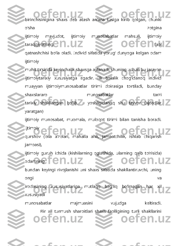 birinchisinigina   shaxs   deb   atash   an’ana   tusiga   kirib   qolgan,   chunki
o‘sha   zotgina
ijtimoiy   mavjudot,   ijtimoiy   munosabatlar   mahsuli,   ijtimoiy
taraqqiyotning   faol
qatnashchisi   bo‘la   oladi.   Individ   sifatida   yorug‘   dunyoga   kelgan   odam
ijtimoiy
muhit ta’sirida keyinchalik shaxsga aylanadi, shuning uchun bu jarayon
ijtimoiytarixiy   xususiyatga   egadir.   Ilk   bolalik   chog‘idanoq   individ
muayyan   ijtimoiymunosabatlar   tizimi   doirasiga   tortiladi,   bunday
shaxslararo   munosabatlar   tarzi
tarixiy   shakllangan   bo‘lib,   u   yoshligidanoq   shu   tayyor   (ajdodlar
yaratgan)
ijtimoiy   munosabat,   muomala,   muloqot   tizimi   bilan   tanisha   boradi.
Ijtimoiy
qurshov   (oila   a’zolari,   mahalla   ahli,   jamoatchilik,   ishlab   chiqarish
jamoasi),
ijtimoiy   guruh   ichida   (kishilarning   og‘ushida,   ularning   qalb   to‘risida)
odamning
bundan   keyingi   rivojlanishi   uni   shaxs   sifatida   shakllantiruvchi,   uning
ongi   va
irodasining   xususiyatlariga   mutlaqo   bog‘liq   bo‘lmagan   har   xil
xususiyatli
munosabatlar   majmuasini   vujudga   keltiradi.
              Bir   xil   turmush   sharoitlari   shaxs   faolligining   turli   shakllarini 
