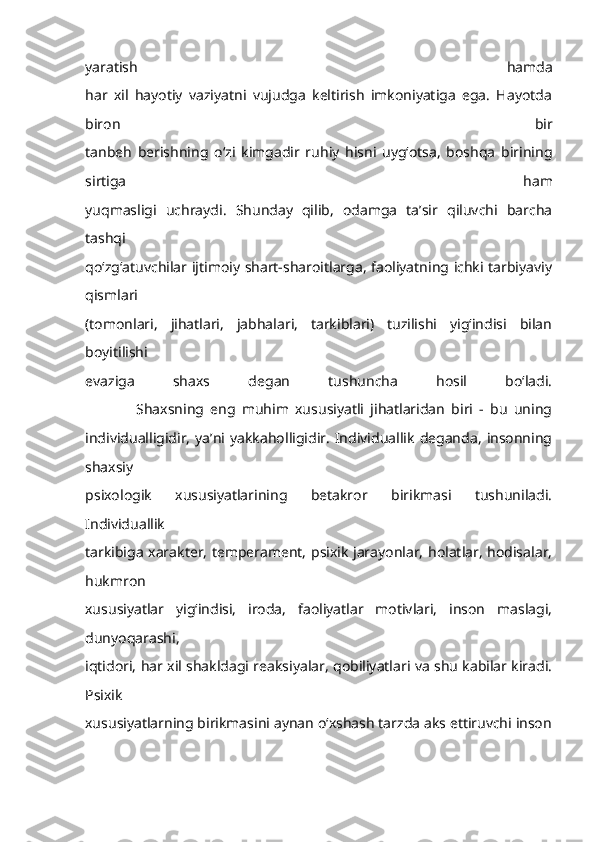 yaratish   hamda
har   xil   hayotiy   vaziyatni   vujudga   keltirish   imkoniyatiga   ega.   Hayotda
biron   bir
tanbeh   berishning   o‘zi   kimgadir   ruhiy   hisni   uyg‘otsa,   boshqa   birining
sirtiga   ham
yuqmasligi   uchraydi.   Shunday   qilib,   odamga   ta’sir   qiluvchi   barcha
tashqi
qo‘zg‘atuvchilar ijtimoiy shart-sharoitlarga, faoliyatning ichki tarbiyaviy
qismlari
(tomonlari,   jihatlari,   jabhalari,   tarkiblari)   tuzilishi   yig‘indisi   bilan
boyitilishi
evaziga   shaxs   degan   tushuncha   hosil   bo‘ladi.
                Shaxsning   eng   muhim   xususiyatli   jihatlaridan   biri   -   bu   uning
individualligidir,   ya’ni  yakkaholligidir.   Individuallik   deganda,   insonning
shaxsiy
psixologik   xususiyatlarining   betakror   birikmasi   tushuniladi.
Individuallik
tarkibiga xarakter, temperament, psixik jarayonlar, holatlar, hodisalar,
hukmron
xususiyatlar   yig‘indisi,   iroda,   faoliyatlar   motivlari,   inson   maslagi,
dunyoqarashi,
iqtidori, har xil shakldagi reaksiyalar, qobiliyatlari va shu kabilar kiradi.
Psixik
xususiyatlarning birikmasini aynan o‘xshash tarzda aks ettiruvchi inson 