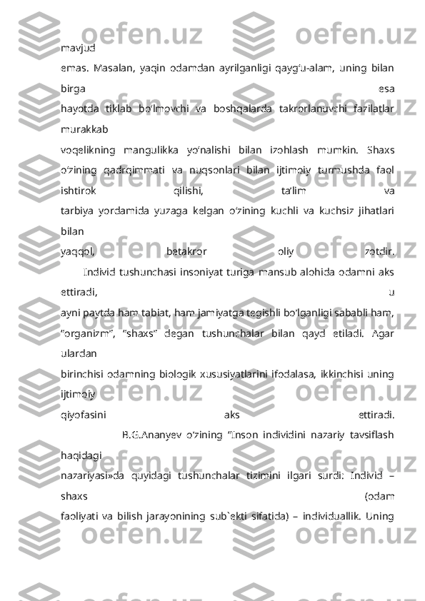 mavjud
emas.   Masalan,   yaqin   odamdan   ayrilganligi   qayg‘u-alam,   uning   bilan
birga   esa
hayotda   tiklab   bo‘lmovchi   va   boshqalarda   takrorlanuvchi   fazilatlar
murakkab
voqelikning   mangulikka   yo‘nalishi   bilan   izohlash   mumkin.   Shaxs
o‘zining   qadrqimmati   va   nuqsonlari   bilan   ijtimoiy   turmushda   faol
ishtirok   qilishi,   ta’lim   va
tarbiya   yordamida   yuzaga   kelgan   o‘zining   kuchli   va   kuchsiz   jihatlari
bilan
yaqqol,   betakror   oliy   zotdir.
            Individ   tushunchasi   insoniyat   turiga   mansub   alohida   odamni   aks
ettiradi,   u
ayni paytda ham tabiat, ham jamiyatga tegishli bo’lganligi sababli ham,
“organizm”,   “shaxs”   degan   tushunchalar   bilan   qayd   etiladi.   Agar
ulardan
birinchisi   odamning   biologik   xususiyatlarini   ifodalasa,   ikkinchisi   uning
ijtimoiy
qiyofasini   aks   ettiradi.
                        B.G.Ananyev   o’zining   “Inson   individini   nazariy   tavsiflash
haqidagi
nazariyasi»da   quyidagi   tushunchalar   tizimini   ilgari   surdi:   Individ   –
shaxs   (odam
faoliyati   va   bilish   jarayonining   sub`ekti   sifatida)   –   individuallik.   Uning 