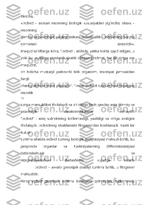 fikricha,
«Individ   –   asosan   insonning   biologik   xususiyatlari   yig`indisi;   shaxs   –
insonning
ijtimoiy va psixologik xarakteristikasi; individuallik – individning barcha
tomonlari   sintezidir».
Mavjud ta`riflarga ko’ra, “Individ - alohida, yakka holda qayd etilgan, u
yoki bu usullarga asoslanib ajratib olingan predmet, har bir o’ziga xos
mavjudot,
o’z   holicha   mustaqil   yashovchi   tirik   organizm,   insoniyat   jamoasidan
farqli
o’laroq   alohida   inson   shaxsidir”.   “Inson   individi   tushunchasi   faqatgina
insonlik
16
turiga mansublikni ifodalaydi va o’z ichiga hech qanday aniq ijtimoiy va
psixologik   xarakteristikalarni   olmaydi”.
“Individ”   -   aniq   sub`ektning   bo’linmasligi,   yaxlitligi   va   o’ziga   xosligini
ifodalaydi.   Individning   shakllanishi   filogenezdan   boshlanadi.   Yaxlit   bir
butun
tuzilma sifatida individ turning biologik evolyutsiyasi mahsuli bo’lib, bu
jarayonda   organlar   va   funktsiyalarning   differentsiatsiyasi
(ixtisoslashuvi)   va
integratsiyalashuvi   (birlashishi)   vujudga   keladi.
                    Indiv id   –   avvalo   genotipik   (nasliy)   tuzilma   bo’lib,   u   filogenez
mahsulidir.
Biroq   individ   genotipik   tuzilma   bo’libgina   qolmasdan,   balki   uning 