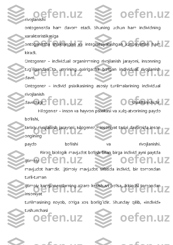 rivojlanishi
ontogenezda   ham   davom   etadi.   Shuning   uchun   ham   individning
xarakteristikasiga
ontogenezda   shakllangan   va   integratsiyalashgan   xususiyatlari   ham
kiradi.
Ontogenez   –   individual   organizmning   rivojlanish   jarayoni,   insonning
tug`ilgandan   to   umrining   oxirigacha   bo’lgan   individual   rivojlanish
davri.
Ontogenez   –   individ   psixikasining   asosiy   tuzilmalarining   individual
rivojlanish
davridagi   shakllanishidir.
                   Filogenez   – inson va hayvon psixikasi va xulq-atvorining paydo
bo’lishi,
tarixiy rivojlanish jarayoni; Filogenez – insoniyat tarixi davomida inson
ongining
paydo   bo’lishi   va   rivojlanishi.
                     Biroq biologik mavjudot bo’lish bilan birga individ ayni paytda
ijtimoiy
mavjudot   hamdir.   Ijtimoiy   mavjudot   sifatida   individ,   bir   tomondan
turli-tuman
ijtimoiy   komponentlarning   o’zaro   kesishuvi   bo’lsa,   ikkinchi   tomondan
insoniyat
tuzilmasining   noyob,   o’ziga   xos   borlig`idir.   Shunday   qilib,   «individ»
tushunchasi 