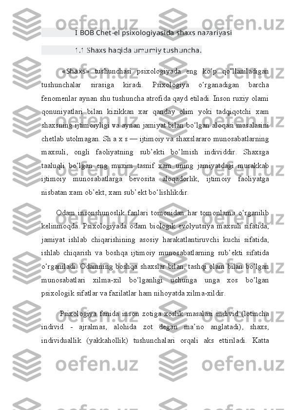                     I   BOB   Chet - el   psixologiy asida   shaxs   nazariy asi
                    1.1 Shaxs haqida umumiy  t ushuncha.
        « Shaxs»   tushunchasi   psixologiyada   eng   ko‘p   qo‘llaniladigan
tushunchalar   sirasiga   kiradi.   Psixologiya   o‘rganadigan   barcha
fenomenlar aynan shu tushuncha atrofida qayd etiladi. Inson ruxiy olami
qonuniyatlari   bilan   kizikkan   xar   qanday   olim   yoki   tadqiqotchi   xam
shaxsning ijtimoiyligi va aynan jamiyat bilan bo‘lgan aloqasi masalasini
chetlab utolmagan. Sh a x s — ijtimoiy va shaxslararo munosabatlarning
maxsuli,   ongli   faoliyatning   sub’ekti   bo‘lmish   individdir.   Shaxsga
taaluqli   bo‘lgan   eng   muxim   tasnif   xam   uning   jamiyatdagi   murakkab
ijtimoiy   munosabatlarga   bevosita   aloqadorlik,   ijtimoiy   faoliyatga
nisbatan xam ob’ekt, xam sub’ekt bo‘lishlikdir.
          Odam   insonshunoslik   fanlari   tomonidan   har   tomonlama   o‘rganilib
kelinmoqda.  Psixologiyada  odam biologik  evolyutsiya  maxsuli  sifatida,
jamiyat   ishlab   chiqarishining   asosiy   harakatlantiruvchi   kuchi   sifatida,
ishlab   chiqarish   va   boshqa   ijtimoiy   munosabatlarning   sub’ekti   sifatida
o‘rganiladi. Odamning boshqa shaxslar bilan, tashqi olam bilan bo‘lgan
munosabatlari   xilma-xil   bo‘lganligi   uchunga   unga   xos   bo‘lgan
psixologik sifatlar va fazilatlar ham nihoyatda xilma-xildir.
            Psixologiya   fanida   inson   zotiga   xoslik   masalasi   individ   (lotincha
individ   -   ajralmas,   alohida   zot   degan   ma’no   anglatadi),   shaxs,
individuallik   (yakkahollik)   tushunchalari   orqali   aks   ettiriladi.   Katta 