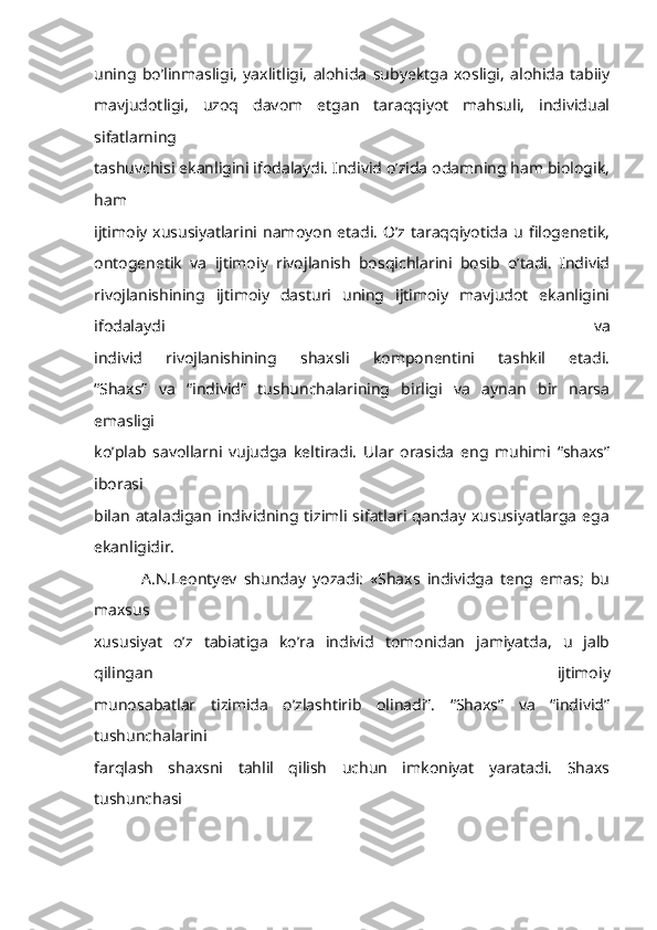 uning   bo’linmasligi,   yaxlitligi,   alohida   subyektga   xosligi,   alohida   tabiiy
mavjudotligi,   uzoq   davom   etgan   taraqqiyot   mahsuli,   individual
sifatlarning
tashuvchisi ekanligini ifodalaydi. Individ o’zida odamning ham biologik,
ham
ijtimoiy  xususiyatlarini namoyon   etadi.  O’z taraqqiyotida  u  filogenetik,
ontogenetik   va   ijtimoiy   rivojlanish   bosqichlarini   bosib   o’tadi.   Individ
rivojlanishining   ijtimoiy   dasturi   uning   ijtimoiy   mavjudot   ekanligini
ifodalaydi   va
individ   rivojlanishining   shaxsli   komponentini   tashkil   etadi.
“Shaxs”   va   “individ”   tushunchalarining   birligi   va   aynan   bir   narsa
emasligi
ko’plab   savollarni   vujudga   keltiradi.   Ular   orasida   eng   muhimi   “shaxs”
iborasi
bilan   ataladigan   individning  tizimli  sifatlari  qanday   xususiyatlarga   ega
ekanligidir.
              A.N.Leontyev   shunday   yozadi:   «Shaxs   individga   teng   emas;   bu
maxsus
xususiyat   o’z   tabiatiga   ko’ra   individ   tomonidan   jamiyatda,   u   jalb
qilingan   ijtimoiy
munosabatlar   tizimida   o’zlashtirib   olinadi”.   “Shaxs”   va   “individ”
tushunchalarini
farqlash   shaxsni   tahlil   qilish   uchun   imkoniyat   yaratadi.   Shaxs
tushunchasi 