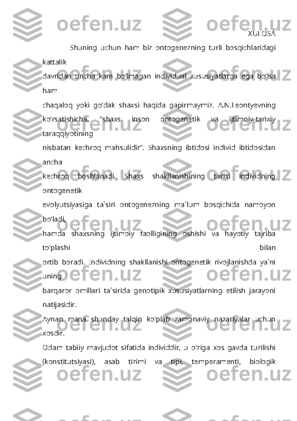                                                                                                         X ULOSA
                Shuning   uchun   ham   biz   ontogenezning   turli   bosqichlaridagi
kattalik
davridan   uncha   kam   bo ’ lmagan   individual   xususiyatlarga   ega   bo ’ lsa
ham
chaqaloq   yoki   go ’ dak   shaxsi   haqida   gapirmaymiz .   A.N.Leontyevning
ko’rsatishicha,   “shaxs   inson   ontogenetik   va   ijtimoiy-tarixiy
taraqqiyotining
nisbatan   kechroq   mahsulidir”.   Shaxsning   ibtidosi   individ   ibtidosidan
ancha
kechroq   boshlanadi.   Shaxs   shakllanishining   tarixi   individning
ontogenetik
evolyutsiyasiga   ta`siri   ontogenezning   ma`lum   bosqichida   namoyon
bo’ladi,
hamda   shaxsning   ijtimoiy   faolligining   oshishi   va   hayotiy   tajriba
to’plashi   bilan
ortib   boradi.   Individning   shakllanishi   ontogenetik   rivojlanishda   ya`ni
uning
barqaror   omillari   ta`sirida   genotipik   xususiyatlarning   etilish   jarayoni
natijasidir.
Aynan   mana   shunday   talqin   ko’plab   zamonaviy   nazariyalar   uchun
xosdir.
Odam   tabiiy   mavjudot   sifatida   individdir,   u   o’ziga   xos   gavda   tuzilishi
(konstitutsiyasi),   asab   tizimi   va   tipi,   temperamenti,   biologik 