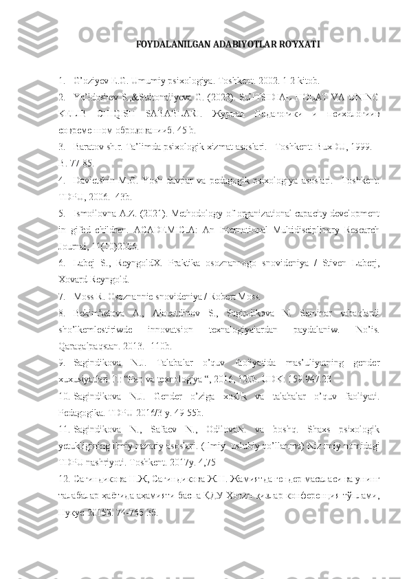         FOYDALANILGAN ADABIYOTLAR RO`YXAT I
1. G’oziyev E.G. Umumiy psixologiya. Toshkent. 2002. 1-2 kitob.
2. Yo’ldoshev  S.,&Sultonaliyeva G. (2023). SUITSIDIAL HOLAT  VA UNING
KELIB   CHIQISH   SABABLARI.   Журнал   Педагогики   и   психологиив
современном оброзованииб . 45 b.
3. Baratov   sh . r .  Ta ’ limda   psixologik   xizmat   asoslari . – Toshkent :  BuxDU , 1999. –
B . 77-85.
4. Davletshin   M . G .   Yosh   davrlar   va   pedagogik   psixologiya   asoslari .   – Toshkent :
TDPU , 2006. -43 b .
5. Ismoilovna A.Z. (2021). Methodology of organizational capacity development
in   gifed   children.   ACADEMICIA:   An   International   Multidisciplinary   Research
Journal, 11(10)2006.
6. Labej   S.,   ReyngoldX.   Praktika   osoznannogo   snovideniya   /   Stiven   Laberj,
Xovard Reyngold.
7. Moss R. Osoznannie snovideniya / Robert Moss.
8. Bekimbetova   A.,   Alauatdinov   S.,   Sagindikova   N.   Seminar   sabaqlardi
sho’lkemlestiriwde   innovatsion   texnalogiyalardan   paydalaniw.   No’is.
Qaraqalpaqstan. 2013. -110b.
9. Sagindikova   N.J.   Talabalar   o’quv   faoliyatida   mas’uliyatning   gender
xuxusiyatlari T.: “Fan va texnologiya “, 2016, 120b. UDK: 159.947.23
10. Sagindikova   N.J.   Gender   o’ziga   xoslik   va   talabalar   o’quv   faoliyati.
Pedagogika. TDPU 2016/3 y. 49-55b.
11. Sagindikova   N.,   Safaev   N.,   OdilovaN.   va   boshq.   Shaxs   psixologik
yetukligining ilmiy nazariy asoslari.  (Ilmiy- uslubiy qo’llanma) Nizomiy nomidagi
TDPU nashriyoti. Toshkent. 2017y. 4,75
12. Сагиндикова Н.Ж, Сагиндикова Ж.Н. Жамиятда гендер масаласи ва унинг
талабалар ҳаётида аҳамияти баспа ҚДУ Хотин қизлар конференция тўплами,
Нукус-2015й. 74-76б 3б.  