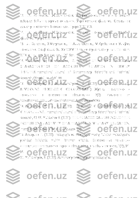 13. Н.В.Пирниязова.Н.Ж.Сагиндикова   Улыўма   психология   пәнинен   әмелий
сабақлар   бойынша   жумыс   күнделиги.   Ўқув-методик   қўлланма.   Қорақалпоқ
давлат университети босмахонаси. Нукус 2020 70б. 
14. Н.В.Пирниязова.Н.Ж.Сагиндикова.   Шахс   психологияси.   Услубий
қўлланма. Нукус 2020. 64 б. 
15.   Л.   Сапарова,   З.Матуразова,   Ш.Алланазарова,   М.Курбаниязов   Улыўма
психология. Оқыў қолланба. УзРОУМТВ тәлим студентлери ушын. Тошкент.
2018. «Шолпан» баспаханасы. 161 бет.
16. Yuldashev,   S.,   &   Arakulov,   G.   (2023).   ETHNOPSYCHOLOGICAL
CHARACTERISTICS   OF   AGGRESSIVE   BEHAVIOR   IN   FAMILY
DISPUTES.International   Journal   of   Contemporary   Scientific   and   Technical
Research, (Special Issue),81-88.
17.   Yo’ldoshyev,   S.,   &   Sultonaliyeva,   G.   (2023).   O’QUVCHI   XULQ-
ATVORNING   PSIXOLOGIK   KORREKSIYASI.)   Журнал   Педагогики   и
психологии   в   современном   образовании   3(2).   Извлечено   от
https :// ppmedu . jdpu . uz / index . php / ppmedu / article / view /8389
18. Asliddinov ,   Y .   L .   S .   (2022).   PSIXOLOGIK   ZO ’ RAVONLIK   VA
KIBERBULLING .  International Journal of Contemporary Scientific and Technical
Research, 62-66. Yuldashev S. (2021). THE PEDAGOGICAL ESSENCE OF THE
PROFESSIONAL   ACTIVITY   OF   A   TEACHER   IN   MILITARY   EDUCATION.
International Journal of World Languages 1(2).
19. Aракулов   Г.   (2022).   Pedagogik   va   psixologik   mashg   ‘ulotlar   maktabgacha
yoshdagi   bolalarda   muhim   fenomen   sifatida.   C овременные   тенденции
инноватционного развития науки и образования в глобальном мире, 1(3), 54-
56.
20. Yo ’ ldoshyev ,  S . (2023).  Zamonaviy   psixologiyaning   pedagogika . 