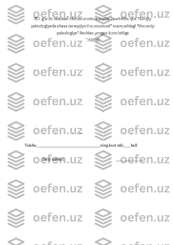 201- guruh   talabasi   Abdumurodova   Joziba   Baxriddin   qizi  “ Xorijiy
psixologiyada   shaxs   taraqqiyoti   muommosi ”  mavzusidagi   “Umumiy
psixologiya” fanidan yozgan kurs ishiga
TAQRIZ
__________________________________________________________________________________________
__________________________________________________________________________________________
__________________________________________________________________________________________
__________________________________________________________________________________________
__________________________________________________________________________________________
__________________________________________________________________________________________
__________________________________________________________________________________________
__________________________________________________________________________________________
__________________________________________________________________________________________
__________________________________________________________________________________________
__________________________________________________________________________________________
__________________________________________________________________________________________
__________________________________________________________________________________________
____________________________________________________________________________________           
Talaba:__________________________________________ning kurs ishi_____ball
Ilmiy rahbar:                                                          __________________ 