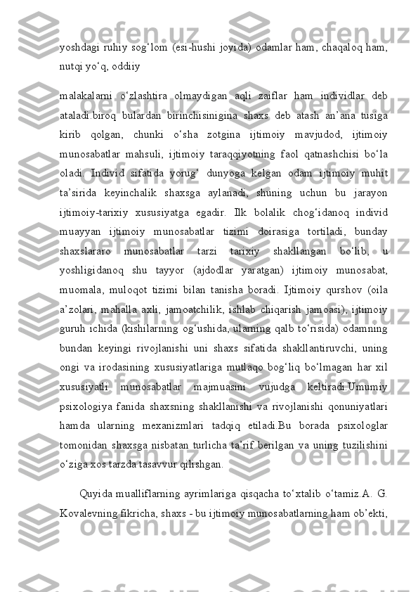 yoshdagi ruhiy sog‘lom (esi-hushi joyida) odamlar ham, chaqaloq ham,
nutqi yo‘q, oddiiy 
malakalarni   o‘zlashtira   olmaydigan   aqli   zaiflar   ham   individlar   deb
ataladi.biroq   bulardan   birinchisinigina   shaxs   deb   atash   an’ana   tusiga
kirib   qolgan,   chunki   o‘sha   zotgina   ijtimoiy   mavjudod,   ijtimoiy
munosabatlar   mahsuli,   ijtimoiy   taraqqiyotning   faol   qatnashchisi   bo‘la
oladi.   Individ   sifatida   yorug‘   dunyoga   kelgan   odam   ijtimoiy   muhit
ta’sirida   keyinchalik   shaxsga   aylanadi,   shuning   uchun   bu   jarayon
ijtimoiy-tarixiy   xususiyatga   egadir.   Ilk   bolalik   chog‘idanoq   individ
muayyan   ijtimoiy   munosabatlar   tizimi   doirasiga   tortiladi,   bunday
shaxslararo   munosabatlar   tarzi   tarixiy   shakllangan   bo‘lib,   u
yoshligidanoq   shu   tayyor   (ajdodlar   yaratgan)   ijtimoiy   munosabat,
muomala,   muloqot   tizimi   bilan   tanisha   boradi.   Ijtimoiy   qurshov   (oila
a’zolari,   mahalla   axli,   jamoatchilik,   ishlab   chiqarish   jamoasi),   ijtimoiy
guruh ichida (kishilarning  og‘ushida, ularning  qalb to‘risida)  odamning
bundan   keyingi   rivojlanishi   uni   shaxs   sifatida   shakllantiruvchi,   uning
ongi   va   irodasining   xususiyatlariga   mutlaqo   bog‘liq   bo‘lmagan   har   xil
xususiyatli   munosabatlar   majmuasini   vujudga   keltiradi.Umumiy
psixologiya   fanida   shaxsning   shakllanishi   va   rivojlanishi   qonuniyatlari
hamda   ularning   mexanizmlari   tadqiq   etiladi.Bu   borada   psixologlar
tomonidan   shaxsga   nisbatan   turlicha   ta’rif   berilgan   va   uning   tuzilishini
o‘ziga xos tarzda tasavvur qilishgan. 
         Quyida mualliflarning  ayrimlariga  qisqacha to‘xtalib  o‘tamiz.A. G.
Kovalevning fikricha, shaxs - bu ijtimoiy munosabatlarning ham ob’ekti, 