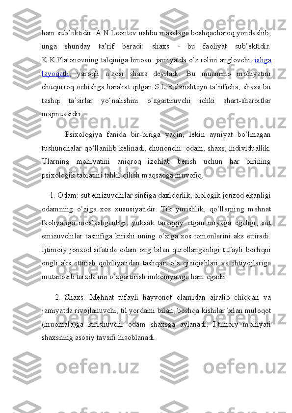 ham sub’ektidir. A.N.Leontev ushbu masalaga boshqacharoq yondashib,
unga   shunday   ta’rif   beradi:   shaxs   -   bu   faoliyat   sub’ektidir.
K.K.Platonovning talqiniga binoan: jamiyatda o‘z rolini anglovchi,   ishga
layoqatli ,   yaroqli   a’zosi   shaxs   deyiladi.   Bu   muammo   mohiyatini
chuqurroq ochishga harakat qilgan S.L.Rubinshteyn ta’rificha, shaxs bu
tashqi   ta’sirlar   yo‘nalishini   o‘zgartiruvchi   ichki   shart-sharoitlar
majmuasidir.
          Psixologiya   fanida   bir-biriga   yaqin,   lekin   ayniyat   bo‘lmagan
tushunchalar qo‘llanilib kelinadi, chunonchi: odam, shaxs, individuallik.
Ularning   mohiyatini   aniqroq   izohlab   berish   uchun   har   birining
psixologik tabiatini tahlil qilish maqsadga muvofiq.
    1. Odam: sut emizuvchilar sinfiga daxldorlik, biologik jonzod ekanligi
odamning   o‘ziga   xos   xususiyatidir.   Tik   yurishlik,   qo‘llarning   mehnat
faoliyatiga   moslashganligi,   yuksak   taraqqiy   etgan   miyaga   egaligi,   sut
emizuvchilar  tasnifiga  kirishi  uning o‘ziga xos tomonlarini  aks ettiradi.
Ijtimoiy jonzod sifatida odam ong bilan qurollanganligi  tufayli  borliqni
ongli   aks  ettirish  qobiliyatidan  tashqari  o‘z   qiziqishlari  va  ehtiyojlariga
mutanosib tarzda uni o‘zgartirish imkoniyatiga ham egadir.
      2.   Shaxs.   Mehnat   tufayli   hayvonot   olamidan   ajralib   chiqqan   va
jamiyatda rivojlanuvchi, til yordami bilan, boshqa kishilar bilan muloqot
(muomala)ga   kirishuvchi   odam   shaxsga   aylanadi.   Ijtimoiy   mohiyati
shaxsning asosiy tavsifi hisoblanadi. 