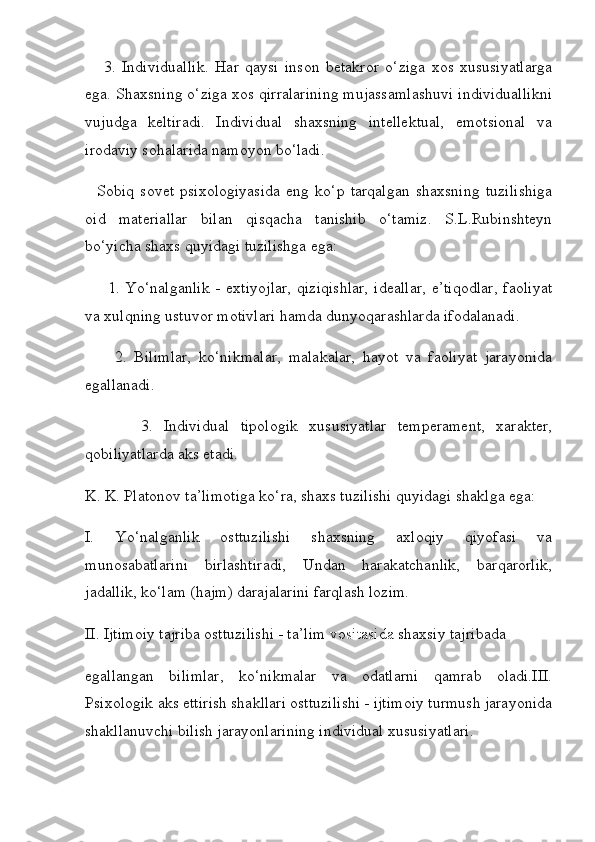       3.   Individuallik.   Har   qaysi   inson   betakror   o‘ziga   xos   xususiyatlarga
ega. Shaxsning o‘ziga xos qirralarining mujassamlashuvi individuallikni
vujudga   keltiradi.   Individual   shaxsning   intellektual,   emotsional   va
irodaviy sohalarida namoyon bo‘ladi.
    Sobiq   sovet   psixologiyasida   eng   ko‘p   tarqalgan   shaxsning   tuzilishiga
oid   materiallar   bilan   qisqacha   tanishib   o‘tamiz.   S.L.Rubinshteyn
bo‘yicha shaxs quyidagi tuzilishga ega:
        1. Yo‘nalganlik   -  extiyojlar,  qiziqishlar,   ideallar,   e’tiqodlar,   faoliyat
va xulqning ustuvor motivlari hamda dunyoqarashlarda ifodalanadi.
        2.   Bilimlar,   ko‘nikmalar,   malakalar,   hayot   va   faoliyat   jarayonida
egallanadi.
          3.   Individual   tipologik   xususiyatlar   temperament,   xarakter,
qobiliyatlarda aks etadi.
K. K. Platonov ta’limotiga ko‘ra, shaxs tuzilishi quyidagi shaklga ega:
I.   Yo‘nalganlik   osttuzilishi   shaxsning   axloqiy   qiyofasi   va
munosabatlarini   birlashtiradi,   Undan   harakatchanlik,   barqarorlik,
jadallik, ko‘lam (hajm) darajalarini farqlash lozim.
II. Ijtimoiy tajriba osttuzilishi - ta’lim   vositasida  shaxsiy tajribada
egallangan   bilimlar,   ko‘nikmalar   va   odatlarni   qamrab   oladi.III.
Psixologik aks ettirish shakllari osttuzilishi - ijtimoiy turmush jarayonida
shakllanuvchi bilish jarayonlarining individual xususiyatlari. 