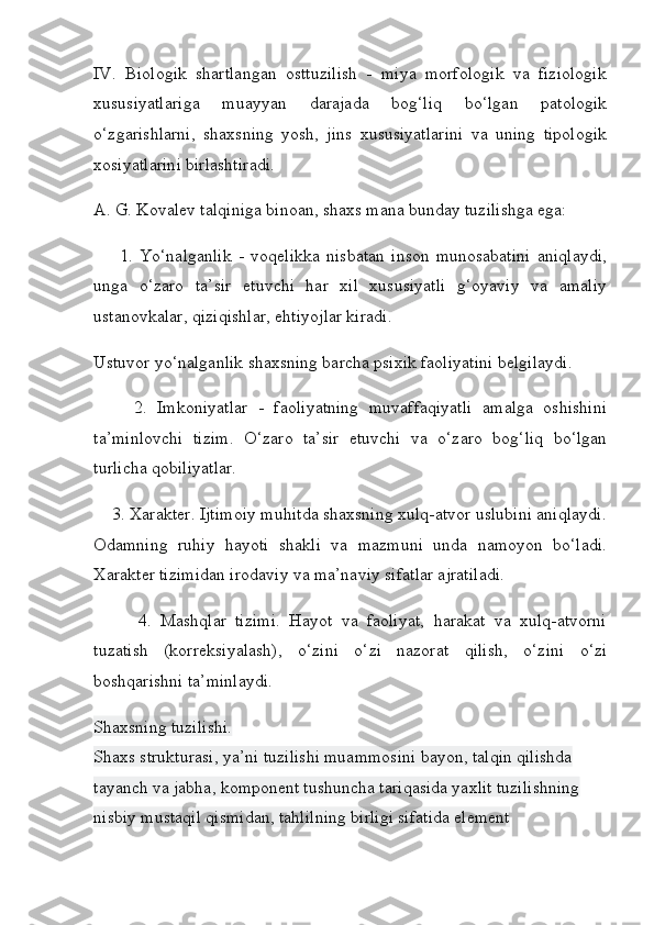 IV.   Biologik   shartlangan   osttuzilish   -   miya   morfologik   va   fiziologik
xususiyatlariga   muayyan   darajada   bog‘liq   bo‘lgan   patologik
o‘zgarishlarni,   shaxsning   yosh,   jins   xususiyatlarini   va   uning   tipologik
xosiyatlarini birlashtiradi.
A. G. Kovalev talqiniga binoan, shaxs mana bunday tuzilishga ega:
        1.   Yo‘nalganlik   -   voqelikka   nisbatan   inson   munosabatini   aniqlaydi,
unga   o‘zaro   ta’sir   etuvchi   har   xil   xususiyatli   g‘oyaviy   va   amaliy
ustanovkalar, qiziqishlar, ehtiyojlar kiradi.
Ustuvor yo‘nalganlik shaxsning barcha psixik faoliyatini belgilaydi.
        2.   Imkoniyatlar   -   faoliyatning   muvaffaqiyatli   amalga   oshishini
ta’minlovchi   tizim.   O‘zaro   ta’sir   etuvchi   va   o‘zaro   bog‘liq   bo‘lgan
turlicha qobiliyatlar.
    3. Xarakter. Ijtimoiy muhitda shaxsning xulq-atvor uslubini aniqlaydi.
Odamning   ruhiy   hayoti   shakli   va   mazmuni   unda   namoyon   bo‘ladi.
Xarakter tizimidan irodaviy va ma’naviy sifatlar ajratiladi.
          4.   Mashqlar   tizimi.   Hayot   va   faoliyat,   harakat   va   xulq-atvorni
tuzatish   (korreksiyalash),   o‘zini   o‘zi   nazorat   qilish,   o‘zini   o‘zi
boshqarishni ta’minlaydi.
Shaxsning tuzilishi.
Shaxs strukturasi, ya’ni tuzilishi muammosini bayon, talqin qilishda 
tayanch va jabha, komponent tushuncha tariqasida yaxlit tuzilishning 
nisbiy mustaqil qismidan, tahlilning birligi sifatida element  