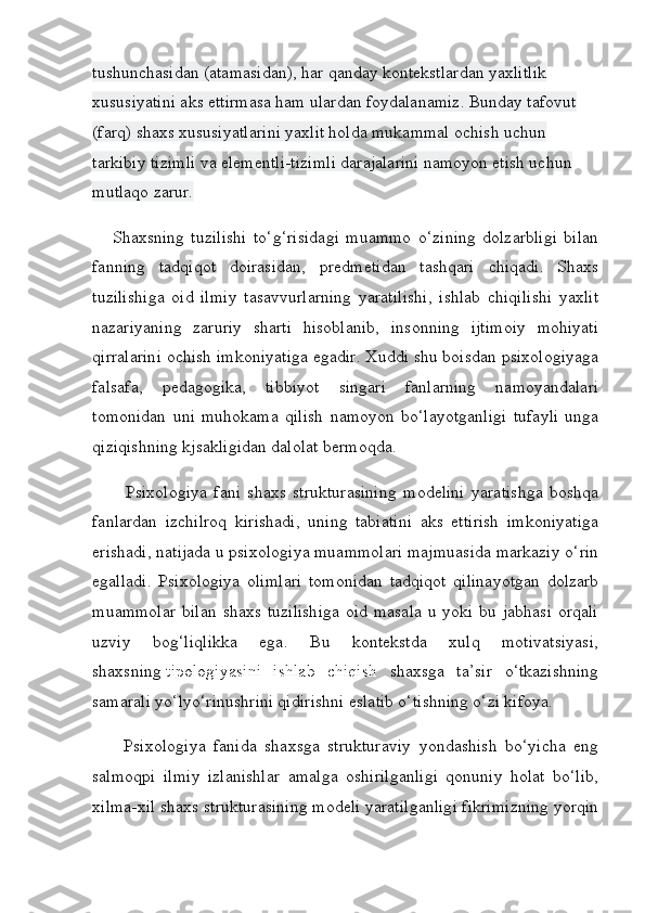 tushunchasidan (atamasidan), har qanday kontekstlardan yaxlitlik 
xususiyatini aks ettirmasa ham ulardan foydalanamiz. Bunday tafovut 
(farq) shaxs xususiyatlarini yaxlit holda mukammal ochish uchun 
tarkibiy tizimli va elementli-tizimli darajalarini namoyon etish uchun 
mutlaqo zarur.
      Shaxsning   tuzilishi   to‘g‘risidagi   muammo   o‘zining   dolzarbligi   bilan
fanning   tadqiqot   doirasidan,   predmetidan   tashqari   chiqadi.   Shaxs
tuzilishiga   oid   ilmiy   tasavvurlarning   yaratilishi,   ishlab   chiqilishi   yaxlit
nazariyaning   zaruriy   sharti   hisoblanib,   insonning   ijtimoiy   mohiyati
qirralarini ochish imkoniyatiga egadir. Xuddi shu boisdan psixologiyaga
falsafa,   pedagogika,   tibbiyot   singari   fanlarning   namoyandalari
tomonidan   uni   muhokama   qilish   namoyon   bo‘layotganligi   tufayli   unga
qiziqishning kjsakligidan dalolat bermoqda.
          Psixologiya   fani   shaxs   strukturasining   modelini   yaratishga   boshqa
fanlardan   izchilroq   kirishadi,   uning   tabiatini   aks   ettirish   imkoniyatiga
erishadi, natijada u psixologiya muammolari majmuasida markaziy o‘rin
egalladi.   Psixologiya   olimlari   tomonidan   tadqiqot   qilinayotgan   dolzarb
muammolar  bilan  shaxs tuzilishiga  oid  masala  u yoki bu jabhasi  orqali
uzviy   bog‘liqlikka   ega.   Bu   kontekstda   xulq   motivatsiyasi,
shaxsning   tipologiyasini   ishlab   chiqish   shaxsga   ta’sir   o‘tkazishning
samarali yo‘lyo‘rinushrini qidirishni eslatib o‘tishning o‘zi kifoya.
        Psixologiya   fanida   shaxsga   strukturaviy   yondashish   bo‘yicha   eng
salmoqpi   ilmiy   izlanishlar   amalga   oshirilganligi   qonuniy   holat   bo‘lib,
xilma-xil shaxs strukturasining modeli yaratilganligi fikrimizning yorqin 