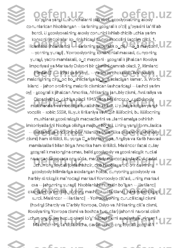 koʼpgina yangi tushunchalarni olib kirdi, geosiyosatning asosiy
qonunlaridan hisoblangan ―tarixning geografik oʼqi‖ gʼoyasini taʼriflab
berdi. U geosiyosatning asosiy qonunini ishlab chiqib uchta yarim
konsentrik doiralar ko‗rinishidagi dunyo modelini taqdim qildi. 1.
Heartland (heartland) – ―tarixning geografik o‗qi‖, ―o‗q maydon",
―yerning yuragi‖. Yevroosiyoning kontinental massasi, dunyoning
yuragi, yadro mamlakati, o‗q maydoni - geografik jihatdan Rossiya
imperiyasi va Markaziy Osiyoni bir qismini qamrab oladi. 2. Rimland
(rimland) – ―ichki yarim oy‖, ―yarim oy chekkasi‖. Yevroosiyo
materigining qirg‗oq bo‗shliqlariga to‗g‗ri keladigan kamar. 3. World
island – jahon orolining materik qismidan tashqaridagi ―tashqi yarim
oy‖ - geografik jihatdan Amerika, Afrikaning janubiy qismi, Avstraliya va
Okeaniyani o‗z ichiga oladi 1943 yilda Makinder o‗z geosiyosiy
mulohazalari va modeliga tuzatishlar kiritdi. U yuzaga kelgan yangi
voqelik – sobiq SSSR, Buyuk Britaniya va AQSh ittifoqini, bu ittifoqning
mushtarak geostrategik maqsadlarini va ularni amalga oshirish
imkoniyatlarini hisobga olishga majbur bo‗ldi. Uning yangi formulasida
―Hartland‖ga endi Shimoliy Atlantika (Atlantika okeanining shimoliy
qismi) ham kiritildi. Bu yerga G‗arbiy Yevropa, Angliya va Karib havzasi
mamlakatlari bilan birga Amerika ham kiritildi. Makinder faqat qulay
geografik makongina emas, balki geosiyosiy va geostrategik nuqtai
nazardan sayyorada eng oʼrta, markaziy mavqeda joylashuvi davlat
uchun eng foydali joylashishdir, deb hisoblagan. U oʼz davrining
geosiyosiy bilimlariga asoslangan holda, dunyoning geosiyosiy va
harbiy-stretegik maʼnodagi markazi Yevroosiyo qitʼasi, uning markazi
esa ―jahonning yuragi‖ hisoblanishi mumkin boʼlgan ―Hartland‖
ekanligini daʼvo qilib, oʼzining mashhur ―Hartland‖ nazariyasini ilgari
surdi. Makinder ―Hartland‖ – Yevroosiyoning quruqlikdagi qismi
(hozirgi Sharqiy va Gʼarbiy Yevropa, Osiyo va  А frikaning qitʼa qismi,
Rossiyaning Yevropa qismi va boshqa hududlar) jahonni nazorat etish
uchun eng qulay hudud ekani toʼgʼrisidagi fikrni asoslashga uringan1 .
Makinderning ta'kidlashicha, davlat uchun eng foydali geografik 