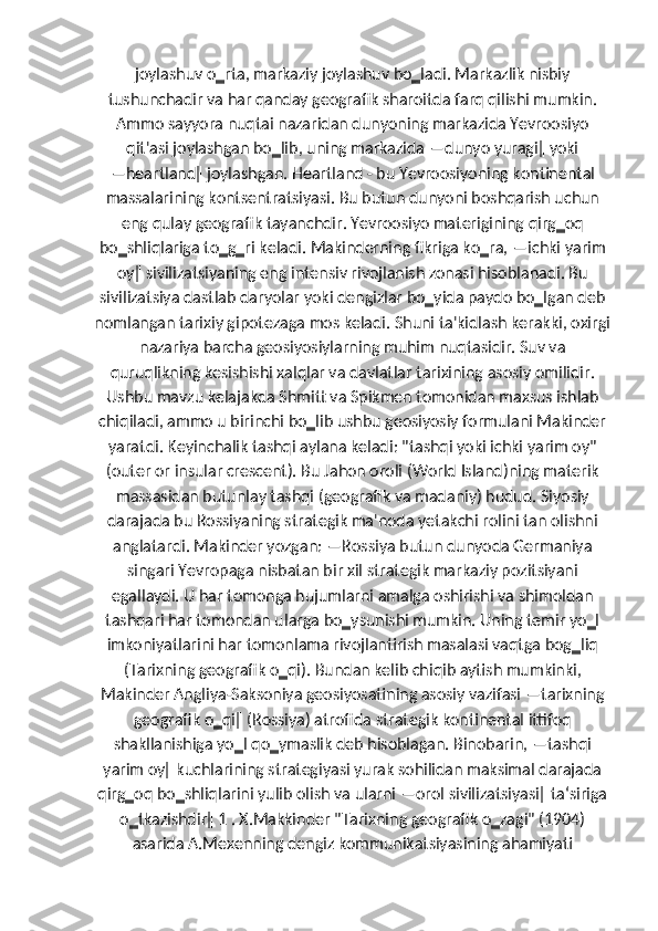 joylashuv o‗rta, markaziy joylashuv bo‗ladi. Markazlik nisbiy
tushunchadir va har qanday geografik sharoitda farq qilishi mumkin.
Ammo sayyora nuqtai nazaridan dunyoning markazida Yevroosiyo
qit'asi joylashgan bo‗lib, uning markazida ―dunyo yuragi‖ yoki
―heartland‖ joylashgan. Heartland - bu Yevroosiyoning kontinental
massalarining kontsentratsiyasi. Bu butun dunyoni boshqarish uchun
eng qulay geografik tayanchdir. Yevroosiyo materigining qirg‗oq
bo‗shliqlariga to‗g‗ri keladi. Makinderning fikriga ko‗ra, ―ichki yarim
oy‖ sivilizatsiyaning eng intensiv rivojlanish zonasi hisoblanadi. Bu
sivilizatsiya dastlab daryolar yoki dengizlar bo‗yida paydo bo‗lgan deb
nomlangan tarixiy gipotezaga mos keladi. Shuni ta'kidlash kerakki, oxirgi
nazariya barcha geosiyosiylarning muhim nuqtasidir. Suv va
quruqlikning kesishishi xalqlar va davlatlar tarixining asosiy omilidir.
Ushbu mavzu kelajakda Shmitt va Spikmen tomonidan maxsus ishlab
chiqiladi, ammo u birinchi bo‗lib ushbu geosiyosiy formulani Makinder
yaratdi. Keyinchalik tashqi aylana keladi: "tashqi yoki ichki yarim oy"
(outer or insular crescent). Bu Jahon oroli (World Island)ning materik
massasidan butunlay tashqi (geografik va madaniy) hudud. Siyosiy
darajada bu Rossiyaning strategik ma'noda yetakchi rolini tan olishni
anglatardi. Makinder yozgan: ―Rossiya butun dunyoda Germaniya
singari Yevropaga nisbatan bir xil strategik markaziy pozitsiyani
egallaydi. U har tomonga hujumlarni amalga oshirishi va shimoldan
tashqari har tomondan ularga bo‗ysunishi mumkin. Uning temir yo‗l
imkoniyatlarini har tomonlama rivojlantirish masalasi vaqtga bog‗liq
(Tarixning geografik o‗qi). Bundan kelib chiqib aytish mumkinki,
Makinder Angliya-Saksoniya geosiyosatining asosiy vazifasi ―tarixning
geografik o‗qi‖ (Rossiya) atrofida strategik kontinental ittifoq
shakllanishiga yo‗l qo‗ymaslik deb hisoblagan. Binobarin, ―tashqi
yarim oy‖ kuchlarining strategiyasi yurak sohilidan maksimal darajada
qirg‗oq bo‗shliqlarini yulib olish va ularni ―orol sivilizatsiyasi‖ ta‘siriga
o‗tkazishdir‖ 1 . X.Makkinder "Tarixning geografik o‗zagi" (1904)
asarida A.Mexenning dengiz kommunikatsiyasining ahamiyati 