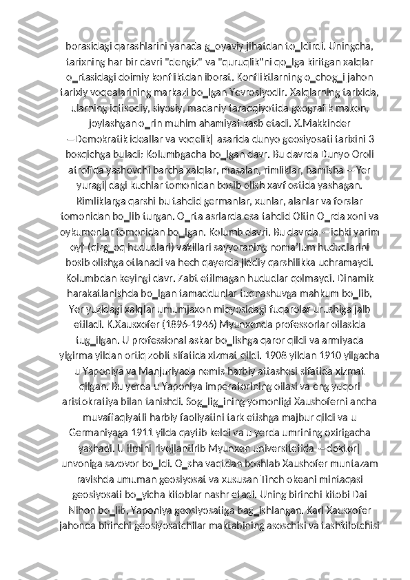 borasidagi qarashlarini yanada g‗oyaviy jihatdan to‗ldirdi. Uningcha,
tarixning har bir davri "dengiz" va "quruqlik"ni qo‗lga kiritgan xalqlar
o‗rtasidagi doimiy konfliktdan iborat. Konfliktlarning o‗chog‗i jahon
tarixiy voqealarining markazi bo‗lgan Yevrosiyodir. Xalqlarning tarixida,
ularning iqtisodiy, siyosiy, madaniy taraqqiyotida geografik makon,
joylashgan o‗rin muhim ahamiyat kasb etadi. X.Makkinder
―Demokratik ideallar va voqelik‖ asarida dunyo geosiyosati tarixini 3
bosqichga buladi: Kolumbgacha bo‗lgan davr. Bu davrda Dunyo Oroli
atrofida yashovchi barcha xalqlar, masalan, rimliklar, hamisha ―Yer
yuragi‖dagi kuchlar tomonidan bosib olish xavf ostida yashagan.
Rimliklarga qarshi bu tahdid germanlar, xunlar, alanlar va forslar
tomonidan bo‗lib turgan. O‗rta asrlarda esa tahdid Oltin O‗rda xoni va
oykumenlar tomonidan bo‗lgan. Kolumb davri. Bu davrda ―ichki yarim
oy‖ (qirg‗oq hududlari) vakillari sayyoraning nomaʼlum hududlarini
bosib olishga otlanadi va hech qayerda jiddiy qarshilikka uchramaydi.
Kolumbdan keyingi davr. Zabt etilmagan hududlar qolmaydi. Dinamik
harakatlanishda bo‗lgan tamaddunlar tuqnashuvga mahkum bo‗lib,
Yer yuzidagi xalqlar umumjaxon miqyosidagi fuqarolar urushiga jalb
etiladi. K.Xausxofer (1896-1946) Myunxenda professorlar oilasida
tug‗ilgan. U professional askar bo‗lishga qaror qildi va armiyada
yigirma yildan ortiq zobit sifatida xizmat qildi. 1908 yildan 1910 yilgacha
u Yaponiya va Manjuriyada nemis harbiy attashesi sifatida xizmat
qilgan. Bu yerda u Yaponiya imperatorining oilasi va eng yuqori
aristokratiya bilan tanishdi. Sog‗lig‗ining yomonligi Xaushoferni ancha
muvaffaqiyatli harbiy faoliyatini tark etishga majbur qildi va u
Germaniyaga 1911 yilda qaytib keldi va u yerda umrining oxirigacha
yashadi. U ilmini rivojlantirib Myunxen universitetida ―doktor‖
unvoniga sazovor bo‗ldi. O‗sha vaqtdan boshlab Xaushofer muntazam
ravishda umuman geosiyosat va xususan Tinch okeani mintaqasi
geosiyosati bo‗yicha kitoblar nashr etadi. Uning birinchi kitobi Dai
Nihon bo‗lib, Yaponiya geosiyosatiga bag‗ishlangan. Karl Xausxofer
jahonda birinchi geosiyosatchilar maktabining asoschisi va tashkilotchisi 