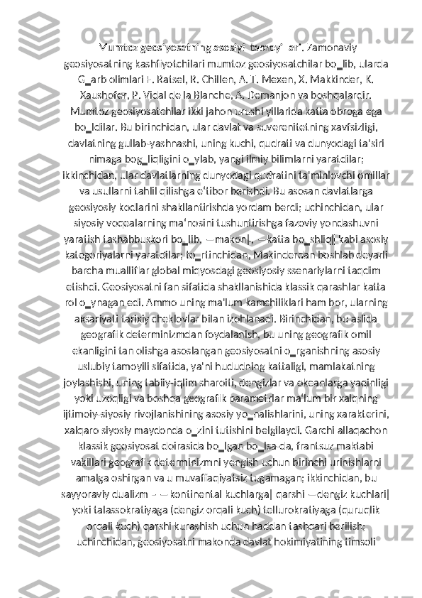  Mumtoz geosiyosatning asosiyi  tamoyillari . Zamonaviy
geosiyosatning kashfiyotchilari mumtoz geosiyosatchilar bo‗lib, ularda
G‗arb olimlari F. Ratsel, R. Chillen, A. T. Mexen, X. Makkinder, K.
Xaushofer, P. Vidal de la Blanche, A. Demanjon va boshqalardir.
Mumtoz geosiyosatchilar ikki jahon urushi yillarida katta obroga ega
bo‗ldilar. Bu birinchidan, ular davlat va suverenitetning xavfsizligi,
davlatning gullab-yashnashi, uning kuchi, qudrati va dunyodagi ta'siri
nimaga bog‗liqligini o‗ylab, yangi ilmiy bilimlarni yaratdilar;
ikkinchidan, ular davlatlarning dunyodagi qudratini ta'minlovchi omillar
va usullarni tahlil qilishga e‘tibor berishdi. Bu asosan davlatlarga
geosiyosiy kodlarini shakllantirishda yordam berdi; uchinchidan, ular
siyosiy voqealarning ma‘nosini tushuntirishga fazoviy yondashuvni
yaratish tashabbuskori bo‗lib, ―makon‖, ―katta bo‗shliq‖ kabi asosiy
kategoriyalarni yaratdilar; to‗rtinchidan, Makinderdan boshlab deyarli
barcha mualliflar global miqyosdagi geosiyosiy ssenariylarni taqdim
etishdi. Geosiyosatni fan sifatida shakllanishida klassik qarashlar katta
rol o‗ynagan edi. Ammo uning ma'lum kamchiliklari ham bor, ularning
aksariyati tarixiy cheklovlar bilan izohlanadi. Birinchidan, bu aslida
geografik determinizmdan foydalanish, bu uning geografik omil
ekanligini tan olishga asoslangan geosiyosatni o‗rganishning asosiy
uslubiy tamoyili sifatida, ya'ni hududning kattaligi, mamlakatning
joylashishi, uning tabiiy-iqlim sharoiti, dengizlar va okeanlarga yaqinligi
yoki uzoqligi va boshqa geografik parametrlar ma‘lum bir xalqning
ijtimoiy-siyosiy rivojlanishining asosiy yo‗nalishlarini, uning xarakterini,
xalqaro siyosiy maydonda o‗zini tutishini belgilaydi. Garchi allaqachon
klassik geosiyosat doirasida bo‗lgan bo‗lsa-da, frantsuz maktabi
vakillari geografik determinizmni yengish uchun birinchi urinishlarni
amalga oshirgan va u muvaffaqiyatsiz tugamagan; ikkinchidan, bu
sayyoraviy dualizm – ―kontinental kuchlarga‖ qarshi ―dengiz kuchlari‖
yoki talassokratiyaga (dengiz orqali kuch) tellurokratiyaga (quruqlik
orqali kuch) qarshi kurashish uchun haddan tashqari berilish;
uchinchidan, geosiyosatni makonda davlat hokimiyatining timsoli 