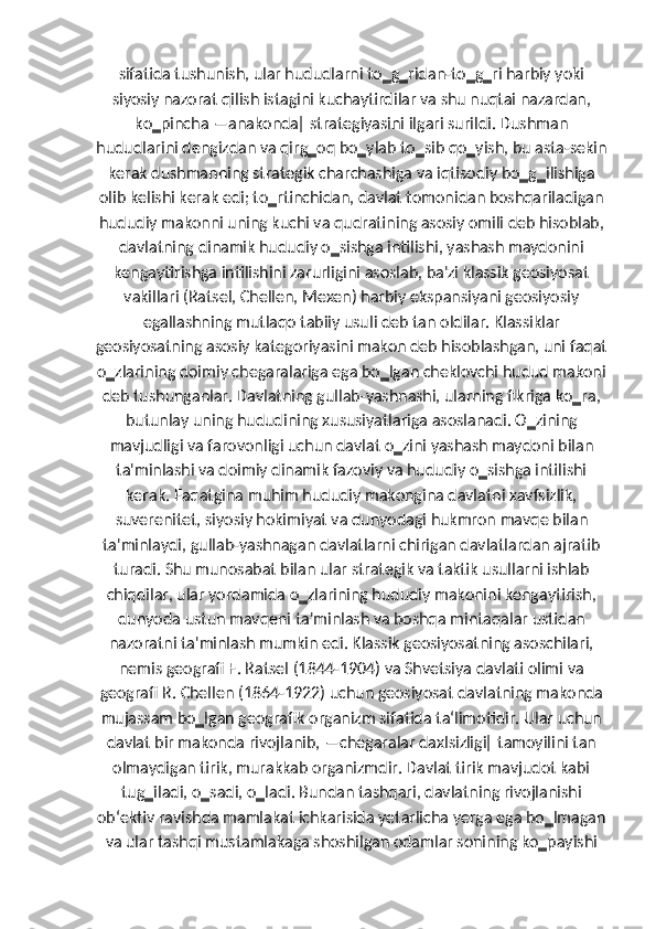 sifatida tushunish, ular hududlarni to‗g‗ridan-to‗g‗ri harbiy yoki
siyosiy nazorat qilish istagini kuchaytirdilar va shu nuqtai nazardan,
ko‗pincha ―anakonda‖ strategiyasini ilgari surildi. Dushman
hududlarini dengizdan va qirg‗oq bo‗ylab to‗sib qo‗yish, bu asta-sekin
kerak dushmanning strategik charchashiga va iqtisodiy bo‗g‗ilishiga
olib kelishi kerak edi; to‗rtinchidan, davlat tomonidan boshqariladigan
hududiy makonni uning kuchi va qudratining asosiy omili deb hisoblab,
davlatning dinamik hududiy o‗sishga intilishi, yashash maydonini
kengaytirishga intilishini zarurligini asoslab, ba'zi klassik geosiyosat
vakillari (Ratsel, Chellen, Mexen) harbiy ekspansiyani geosiyosiy
egallashning mutlaqo tabiiy usuli deb tan oldilar. Klassiklar
geosiyosatning asosiy kategoriyasini makon deb hisoblashgan, uni faqat
o‗zlarining doimiy chegaralariga ega bo‗lgan cheklovchi hudud makoni
deb tushunganlar. Davlatning gullab-yashnashi, ularning fikriga ko‗ra,
butunlay uning hududining xususiyatlariga asoslanadi. O‗zining
mavjudligi va farovonligi uchun davlat o‗zini yashash maydoni bilan
ta'minlashi va doimiy dinamik fazoviy va hududiy o‗sishga intilishi
kerak. Faqatgina muhim hududiy makongina davlatni xavfsizlik,
suverenitet, siyosiy hokimiyat va dunyodagi hukmron mavqe bilan
ta'minlaydi, gullab-yashnagan davlatlarni chirigan davlatlardan ajratib
turadi. Shu munosabat bilan ular strategik va taktik usullarni ishlab
chiqdilar, ular yordamida o‗zlarining hududiy makonini kengaytirish,
dunyoda ustun mavqeni ta'minlash va boshqa mintaqalar ustidan
nazoratni ta'minlash mumkin edi. Klassik geosiyosatning asoschilari,
nemis geografi F. Ratsel (1844-1904) va Shvetsiya davlati olimi va
geografi R. Chellen (1864-1922) uchun geosiyosat davlatning makonda
mujassam bo‗lgan geografik organizm sifatida ta‘limotidir. Ular uchun
davlat bir makonda rivojlanib, ―chegaralar daxlsizligi‖ tamoyilini tan
olmaydigan tirik, murakkab organizmdir. Davlat tirik mavjudot kabi
tug‗iladi, o‗sadi, o‗ladi. Bundan tashqari, davlatning rivojlanishi
ob‘ektiv ravishda mamlakat ichkarisida yetarlicha yerga ega bo‗lmagan
va ular tashqi mustamlakaga shoshilgan odamlar sonining ko‗payishi 