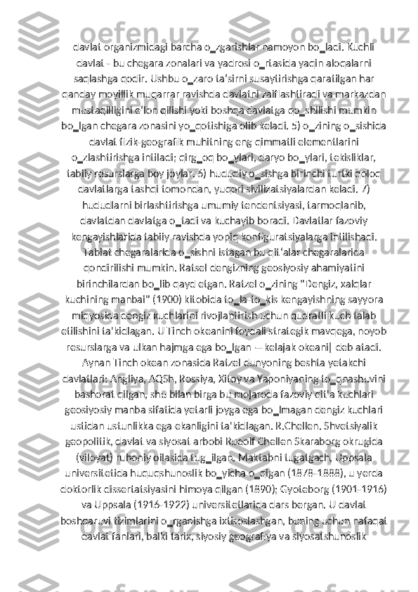 davlat organizmidagi barcha o‗zgarishlar namoyon bo‗ladi. Kuchli
davlat - bu chegara zonalari va yadrosi o‗rtasida yaqin aloqalarni
saqlashga qodir. Ushbu o‗zaro ta‘sirni susaytirishga qaratilgan har
qanday moyillik muqarrar ravishda davlatni zaiflashtiradi va markazdan
mustaqilligini e‘lon qilishi yoki boshqa davlatga qo‗shilishi mumkin
bo‗lgan chegara zonasini yo‗qotishiga olib keladi. 5) o‗zining o‗sishida
davlat fizik-geografik muhitning eng qimmatli elementlarini
o‗zlashtirishga intiladi; qirg‗oq bo‗ylari, daryo bo‗ylari, tekisliklar,
tabiiy resurslarga boy joylar. 6) hududiy o‗sishga birinchi turtki qoloq
davlatlarga tashqi tomondan, yuqori sivilizatsiyalardan keladi. 7)
hududlarni birlashtirishga umumiy tendentsiyasi, tarmoqlanib,
davlatdan davlatga o‗tadi va kuchayib boradi. Davlatlar fazoviy
kengayishlarida tabiiy ravishda yopiq konfiguratsiyalarga intilishadi.
Tabiat chegaralarida o‗sishni istagan bu qit‘alar chegaralarida
qondirilishi mumkin. Ratsel dengizning geosiyosiy ahamiyatini
birinchilardan bo‗lib qayd etgan. Ratzel o‗zining "Dengiz, xalqlar
kuchining manbai" (1900) kitobida to‗la-to‗kis kengayishning sayyora
miqyosida dengiz kuchlarini rivojlantirish uchun qudratli kuch talab
etilishini ta'kidlagan. U Tinch okeanini foydali strategik mavqega, noyob
resurslarga va ulkan hajmga ega bo‗lgan ―kelajak okeani‖ deb atadi.
Aynan Tinch okean zonasida Ratzel dunyoning beshta yetakchi
davlatlari: Angliya, AQSh, Rossiya, Xitoy va Yaponiyaning to‗qnashuvini
bashorat qilgan, shu bilan birga bu mojaroda fazoviy qit'a kuchlari
geosiyosiy manba sifatida yetarli joyga ega bo‗lmagan dengiz kuchlari
ustidan ustunlikka ega ekanligini ta'kidlagan. R.Chellen. Shvetsiyalik
geopolitik, davlat va siyosat arbobi Rudolf Chellen Skaraborg okrugida
(viloyat) ruhoniy oilasida tug‗ilgan. Maktabni tugatgach, Uppsala
universitetida huquqshunoslik bo‗yicha o‗qigan (1878-1888), u yerda
doktorlik dissertatsiyasini himoya qilgan (1890); Gyoteborg (1901-1916)
va Uppsala (1916-1922) universitetlarida dars bergan. U davlat
boshqaruvi tizimlarini o‗rganishga ixtisoslashgan, buning uchun nafaqat
davlat fanlari, balki tarix, siyosiy geografiya va siyosatshunoslik 