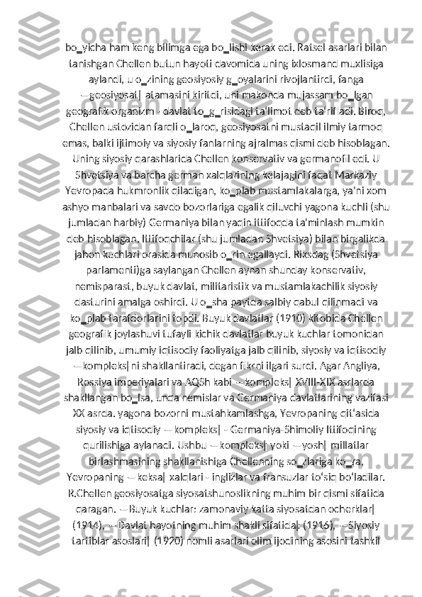 bo‗yicha ham keng bilimga ega bo‗lishi kerak edi. Ratsel asarlari bilan
tanishgan Chellen butun hayoti davomida uning ixlosmand muxlisiga
aylandi, u o‗zining geosiyosiy g‗oyalarini rivojlantirdi, fanga
―geosiyosat‖ atamasini kiritdi, uni makonda mujassam bo‗lgan
geografik organizm - davlat to‗g‗risidagi ta‘limot deb ta‘rifladi. Biroq,
Chellen ustozidan farqli o‗laroq, geosiyosatni mustaqil ilmiy tarmoq
emas, balki ijtimoiy va siyosiy fanlarning ajralmas qismi deb hisoblagan.
Uning siyosiy qarashlarida Chellen konservativ va germanofil edi. U
Shvetsiya va barcha german xalqlarining kelajagini faqat Markaziy
Yevropada hukmronlik qiladigan, ko‗plab mustamlakalarga, ya'ni xom
ashyo manbalari va savdo bozorlariga egalik qiluvchi yagona kuchli (shu
jumladan harbiy) Germaniya bilan yaqin ittifoqda ta'minlash mumkin
deb hisoblagan. Ittifoqchilar (shu jumladan Shvetsiya) bilan birgalikda
jahon kuchlari orasida munosib o‗rin egallaydi. Riksdag (Shvetsiya
parlamenti)ga saylangan Chellen aynan shunday konservativ,
nemisparast, buyuk davlat, militaristik va mustamlakachilik siyosiy
dasturini amalga oshirdi. U o‗sha paytda salbiy qabul qilinmadi va
ko‗plab tarafdorlarini topdi. Buyuk davlatlar (1910) kitobida Chellen
geografik joylashuvi tufayli kichik davlatlar buyuk kuchlar tomonidan
jalb qilinib, umumiy iqtisodiy faoliyatga jalb qilinib, siyosiy va iqtisodiy
―kompleks‖ni shakllantiradi, degan fikrni ilgari surdi. Agar Angliya,
Rossiya imperiyalari va AQSh kabi ―kompleks‖ XVIII-XIX asrlarda
shakllangan bo‗lsa, unda nemislar va Germaniya davlatlarining vazifasi
XX asrda. yagona bozorni mustahkamlashga, Yevropaning qit‘asida
siyosiy va iqtisodiy ―kompleks‖ - Germaniya-Shimoliy Ittifoqining
qurilishiga aylanadi. Ushbu ―kompleks‖ yoki ―yosh‖ millatlar
birlashmasining shakllanishiga Chellenning so‗zlariga ko‗ra,
Yevropaning ―keksa‖ xalqlari - inglizlar va fransuzlar to‘siq bo‘ladilar.
R.Chellen geosiyosatga siyosatshunoslikning muhim bir qismi sifatida
qaragan. ―Buyuk kuchlar: zamonaviy katta siyosatdan ocherklar‖
(1914), ―Davlat hayotning muhim shakli sifatida‖ (1916), ―Siyosiy
tartiblar asoslari‖ (1920) nomli asarlari olim ijodining asosini tashkil 