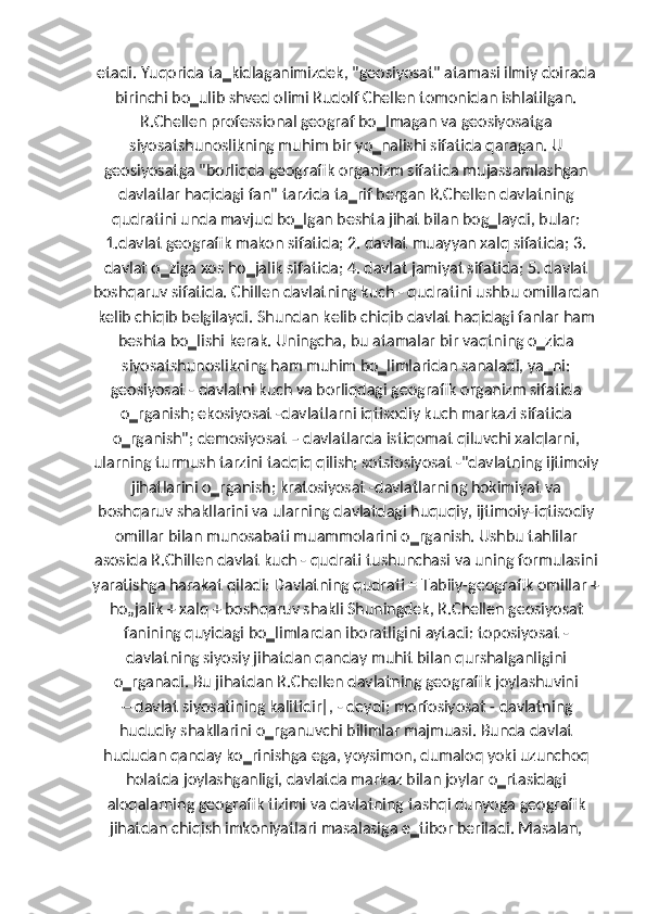 etadi. Yuqorida ta‗kidlaganimizdek, "geosiyosat" atamasi ilmiy doirada
birinchi bo‗ulib shved olimi Rudolf Chellen tomonidan ishlatilgan.
R.Chellen professional geograf bo‗lmagan va geosiyosatga
siyosatshunoslikning muhim bir yo‗nalishi sifatida qaragan. U
geosiyosatga "borliqda geografik organizm sifatida mujassamlashgan
davlatlar haqidagi fan" tarzida ta‗rif bergan R.Chellen davlatning
qudratini unda mavjud bo‗lgan beshta jihat bilan bog‗laydi, bular:
1.davlat geografik makon sifatida; 2. davlat muayyan xalq sifatida; 3.
davlat o‗ziga xos ho‗jalik sifatida; 4. davlat jamiyat sifatida; 5. davlat
boshqaruv sifatida. Chillen davlatning kuch - qudratini ushbu omillardan
kelib chiqib belgilaydi. Shundan kelib chiqib davlat haqidagi fanlar ham
beshta bo‗lishi kerak. Uningcha, bu atamalar bir vaqtning o‗zida
siyosatshunoslikning ham muhim bo‗limlaridan sanaladi, ya‗ni:
geosiyosat - davlatni kuch va borliqdagi geografik organizm sifatida
o‗rganish; ekosiyosat -davlatlarni iqtisodiy kuch markazi sifatida
o‗rganish"; demosiyosat – davlatlarda istiqomat qiluvchi xalqlarni,
ularning turmush tarzini tadqiq qilish; sotsiosiyosat -"davlatning ijtimoiy
jihatlarini o‗rganish; kratosiyosat -davlatlarning hokimiyat va
boshqaruv shakllarini va ularning davlatdagi huquqiy, ijtimoiy-iqtisodiy
omillar bilan munosabati muammolarini o‗rganish. Ushbu tahlilar
asosida R.Chillen davlat kuch - qudrati tushunchasi va uning formulasini
yaratishga harakat qiladi: Davlatning qudrati = Tabiiy-geografik omillar +
ho„jalik + xalq + boshqaruv shakli Shuningdek, R.Chellen geosiyosat
fanining quyidagi bo‗limlardan iboratligini aytadi: toposiyosat -
davlatning siyosiy jihatdan qanday muhit bilan qurshalganligini
o‗rganadi. Bu jihatdan R.Chellen davlatning geografik joylashuvini
―davlat siyosatining kalitidir‖, - deydi; morfosiyosat - davlatning
hududiy shakllarini o‗rganuvchi bilimlar majmuasi. Bunda davlat
hududan qanday ko‗rinishga ega, yoysimon, dumaloq yoki uzunchoq
holatda joylashganligi, davlatda markaz bilan joylar o‗rtasidagi
aloqalarning geografik tizimi va davlatning tashqi dunyoga geografik
jihatdan chiqish imkoniyatlari masalasiga e‗tibor beriladi. Masalan, 