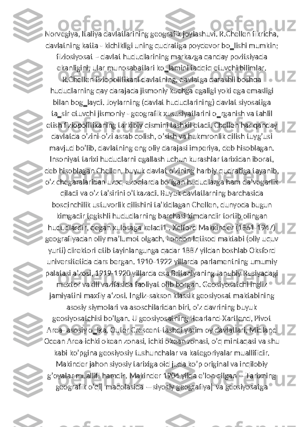 Norvegiya, Italiya davlatlarining geografik joylashuvi. R.Chellen fikricha,
davlatning katta - kichikligi uning qudratiga poydevor bo‗lishi mumkin;
fiziosiyosat – davlat hududlarining markazga qanday pozitsiyada
ekanligini, ular munosabatlari ko‗lamini tadqiq etuvchi bilimlar.
R.Chellen fiziopolitikani davlatning, davlatga qarashli boshqa
hududlarning qay darajada jismoniy kuchga egaligi yoki ega emasligi
bilan bog‗laydi. Joylarning (davlat hududlarining) davlat siyosatiga
ta‗sir etuvchi jismoniy - geografik xususiyatlarini o‗rganish va tahlil
etish fiziopolitikaning tarkibiy qismini tashkil etadi. Chellen har qanday
davlatda oʼzini-oʼzi asrab qolish, oʼsish va hukmronlik qilish tuygʼusi
mavjud boʼlib, davlatning eng oliy darajasi imperiya, deb hisoblagan.
Insoniyat tarixi hududlarni egallash uchun kurashlar tarixidan iborat,
deb hisoblagan Chellen, buyuk davlat oʼzining harbiy qudratiga tayanib,
oʼz chegaralaridan uzoq-uzoqlarda boʼlgan hududlarga ham daʼvogarlik
qiladi va oʼz taʼsirini oʼtkazadi. Buyuk davlatlarning barchasida
bosqinchilik ustuvorlik qilishini taʼkidlagan Chellen, dunyoda bugun
kimgadir tegishli hududlarning barchasi kimdandir tortib olingan
hududlardir, degan xulosaga keladi1 . Xelford Makkinder (1861-1947)
geografiyadan oliy maʼlumot olgach, London Iqtisod maktabi (oliy uquv
yurti) direktori etib tayinlangunga qadar 1887 yildan boshlab Oksford
universitetida dars bergan. 1910-1922 yillarda parlamentning umumiy
palatasi aʼzosi, 1919-1920 yillarda esa Britaniyaning Janubiy Rusiyadagi
muxtor vakili vazifasida faoliyat olib borgan. Geosiyosatchi ingliz
jamiyatini maxfiy a‘zosi. Ingliz-sakson klassik geosiyosat maktabining
asosiy siymolari va asoschilaridan biri, oʼz davrining buyuk
geosiyosatchisi boʼlgan. U geosiyosatning Hearland-Xartlend, Pivot
Area- asosiy o‗lka, Outer Crescent-tashqi yarim oy davlatlari, Midland
Ocean Area-ichki okean zonasi, ichki okean zonasi, oʼq mintaqasi va shu
kabi koʼpgina geosiyosiy tushunchalar va kategoriyalar muallifidir.
Makinder jahon siyosiy tarixiga oid juda koʼp original va inqilobiy
gʼoyalar muallifi hamdir. Makinder 1904 yilda eʼlon qilgan ―Tarixning
geografik oʼqi‖ maqolasida ―siyosiy geografiya‖ va geosiyosatga 