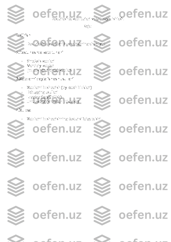 Dasturlashda xato turlari va uni qayta ishlash.
Reja:
1. Kirish
 Dasturlashda xatolarni boshqarishning ahamiyati .
2. Dasturlashda xato turlari
 Sintaksis xatolari
 Mantiqiy xatolar
 Ijro etish (run-time) xatolari
3. Xatolarni qayta ishlash usullari
 Xatolarni boshqarish (try-catch bloklari)
 Debugging usullari
 Logging (qayd qilish)
 Unit testing (sinovdan o'tkazish) .
4. Xulosa
 Xatolarni boshqarishning dastur sifatiga ta'siri 