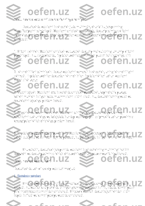 Dasturlashda xatolarni boshqarishning ahamiyati
Dasturlashda xatolarni boshqarish juda muhimdir, chunki bu jarayonning 
muvaffaqiyatini ta'minlaydi. Xatolarni aniqlash va tuzatish, dasturiy ta'minot sifatini 
oshirishga yordam beradi. Quyidagi jihatlar xatolarni boshqarishning ahamiyatini 
ko'rsatadi:
1. Sifatni oshirish: Xatolarni aniqlash va tuzatish dasturiy mahsulotning umumiy sifatini
yaxshilaydi. Bu, o'z navbatida, foydalanuvchilar tomonidan yuqori baholanishiga olib 
keladi.
2. Ishonchlilikni ta'minlash: Dastur xatolarini samarali boshqarish, uning ishonchliligini 
oshiradi. Foydalanuvchilar dasturdan ishonch bilan foydalanishlari uchun xatolarni 
oldini olish zarur.
3. Vaqtni tejash: Xatolarni erta bosqichda aniqlash va tuzatish, keyinchalik yuzaga 
kelishi mumkin bo'lgan katta muammolarni oldini oladi. Bu, dasturchilarning vaqti va 
resurslarini tejashga yordam beradi.
4. O'rganish va takomillashtirish: Xatolarni tahlil qilish, dasturchilarga ularning 
sabablarini tushunishga va kelajakda bunday xatolarga yo'l qo'ymaslik uchun yaxshiroq 
strategiyalar ishlab chiqishga yordam beradi.
5. Foydalanuvchi tajribasini yaxshilash: Xatolarni tuzatish jarayoni foydalanuvchilar 
uchun qulayroq va qoniqarli tajriba yaratadi, bu esa brendga bo'lgan ishonchni oshiradi.
Shu sababli, dasturlash jarayonida xatolarni boshqarishning muhimligi har bir 
dasturchi va dasturiy ta'minot ishlab chiquvchilar uchun ustuvor vazifa hisoblanadi.
Dasturlashda xato turlari
Dasturlashda uch xil asosiy xato turi mavjud:
1. Sintaksis xatolari
Sintaksis xatolari dastur tili grammatikasi qoidalariga amal qilmaslikdan kelib 
chiqadi. Bu xatolar kod yozishda qilingan grammatik xatolar bo‘lib, odatda kompilyator
yoki interpretator tomonidan aniqlanadi. Sintaksis xatolari dastur bajarilishidan oldin 
paydo bo‘ladi va kompilyatsiya vaqtida aniqlanadi. 